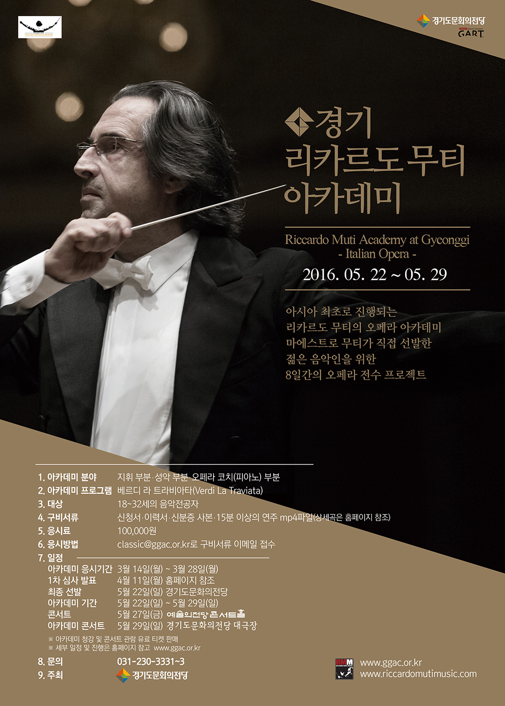 경기 리카르도무티 아카데미 2016.05.22~05.29 아시아 최초로 진행되는 리카르도 무티의 오페라 아카데미 마에스트로 부터 직접 선발한 젊음 음악인을 위한 8일간의 오페라 전수 프로젝트
1. 아카데미 분야 지휘 부분 ․ 성악 부분 ․ 오페라 코치(피아노) 부분
2. 아카데미 프로그램 베르디 라 트라비아타(Verdi  La Traviata)
3. 대상 18~32세의 음악전공자(1984.1.1 이후 ~1998.12.31 출생자)
4. 구비서류 신청서 ․ 이력서 ․ 신분증 사본 ․ 15분 이상의 연주 mp4 파일
                         (신청서는 경기도문화의전당 홈페이지에서 다운로드 가능, 과제곡은 홈페이지 참조)
5. 응시료  100,000원(접수 후 환불 불가)
           계좌이체 : 농협 143-01-120877 경기도문화의전당
           ※ 참가자 이름-참가 분야 기재 후 입금(예: 홍길동-오페라 코치)
6. 응시방법   classic@ggac.or.kr 로 구비서류 이메일 접수
7. 아카데미 운영 일정
   아카데미 응시기간  3월 14일(월) ~ 3월 28일(월)
   1차 심사 발표      4월 11일(월) 홈페이지 참조
   최종 선발          5월 22일(일) 경기도문화의전당
   아카데미 기간      5월 22일(일) ~ 5월 29일(일)
   콘서트             5월 27일(금) 예술의전당 콘서트홀
   아카데미 콘서트    5월 29일(일) 경기도문화의전당 대극장
8. 문의  031-230-3331~3 rmacademy@ggac.or.kr
9. 주최  경기도문화의전당