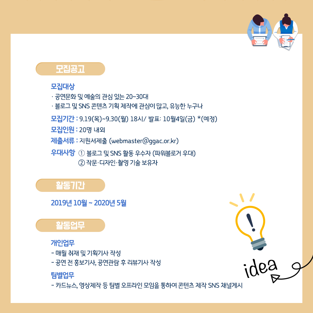 ▣ 모집공고   - 모집대상      · 공연문화 및 예술의 관심 있는 20~30대      · 블로그 및 SNS 콘텐츠 기획 제작에 관심이 많고, 유능한 누구나     ·      - 모집기간 : 9.19(목)~9.30(월) 18시/ 발표: 10월4일(금) *(예정)   - 모집인원 : 20명 내외   - 제출서류 : 지원서제출 (webmaster@ggac.or.kr)   - 우대사항 : ➀ 블로그 및 SNS 활동 우수자 (파워블로거 우대)               ➁ 작문·디자인·촬영 기술 보유자 ▣ 활동기간  - 2019년 10월 ~ 2020년 5월   ▣ 활동업무  ○ 개인업무    - 매월 취재 및 기획기사 작성    - 공연 전 홍보기사, 공연관람 후 리뷰기사 작성  ○ 팀별업무     카드뉴스, 영상제작 등 팀별 오프라인 모임을 통하여 콘텐츠 제작 SNS 채널게시