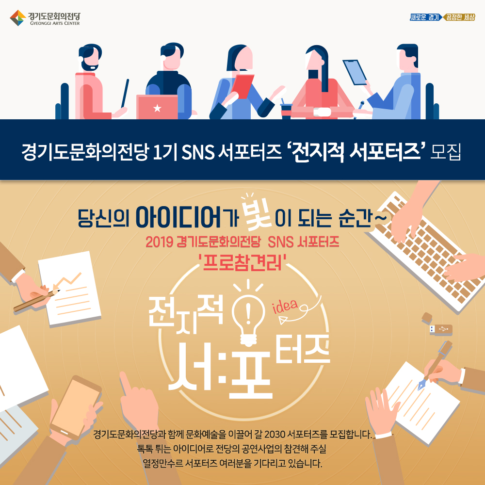 경기도문화의전당 1기 SNS 서포터즈 ‘전지적 서포터즈’ 모집  경기도문화의전당과 함께 문화예술을 이끌어 갈 2030 서포터즈를 모집합니다. 톡톡 튀는 아이디어로 전당의 공연사업의 참견해 주실 열정만수르 서포터즈 여러분을 기다리고 있습니다.  당신의 아이디어가 빛이 되는 순간~ 2019 경기도문화의전당  SNS 서포터즈 ‘프로참견러’   전지적 서포터즈 시점으로 경기도문화의전당를 참견해 주세요~