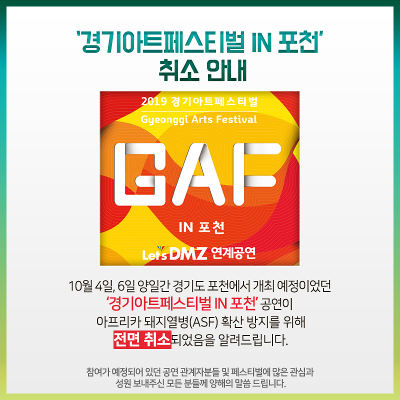 10월 4일, 6일 양일간 경기도 포천에서 개최 예정이었던 ‘경기아트페스티벌 IN 포천’ 공연이 아프리카 돼지열병(ASF) 확산 방지를 위해 전면 취소되었음을 알려드립니다.  참여가 예정되어 있던 공연 관계자분들 및 페스티벌에 많은 관심과 성원 보내주신 모든 분들께 양해의 말씀 드립니다.