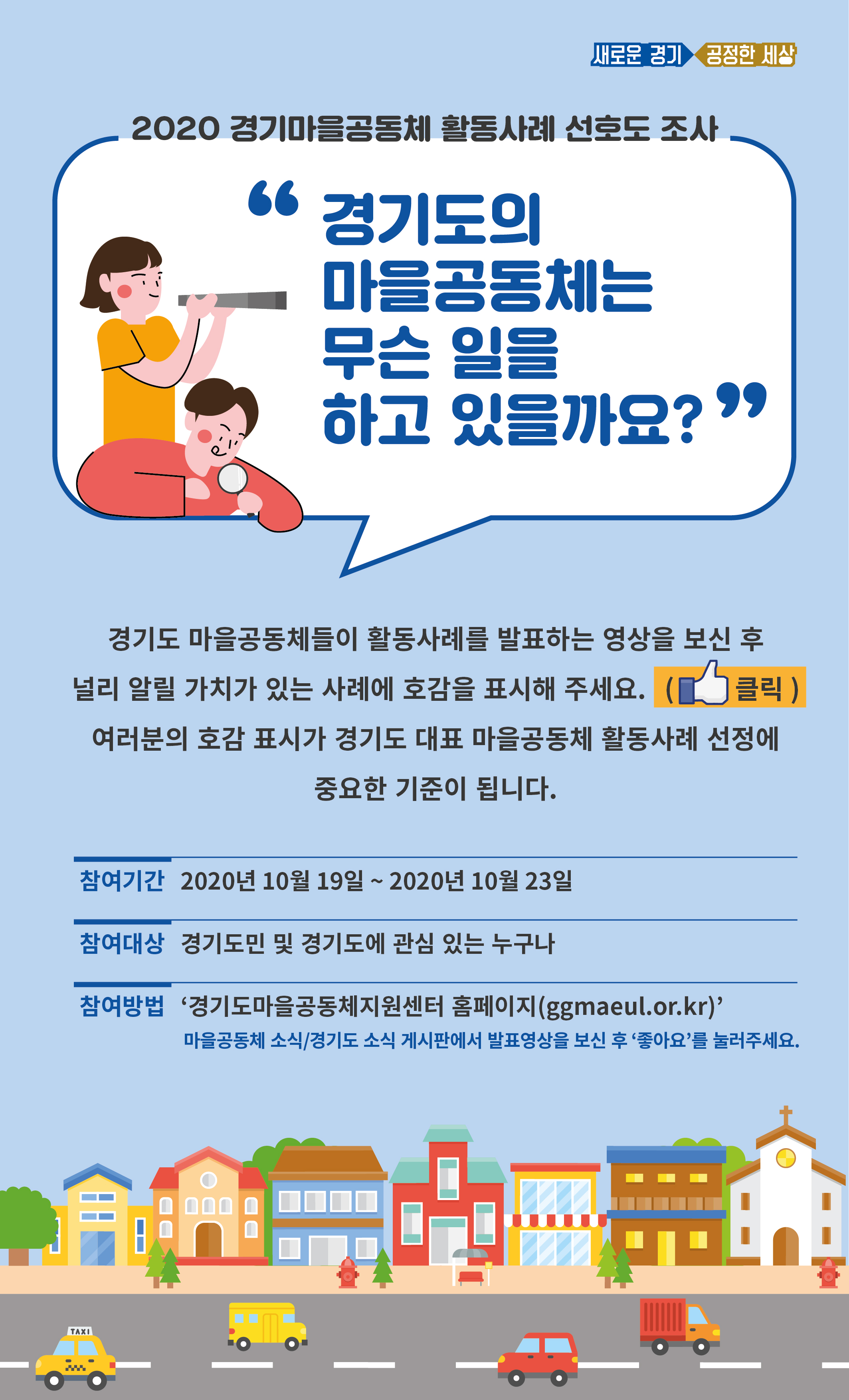 1. 조 사 명: 2020 경기마을공동체 활동사례 선호도 조사   2. 참여대상: 전 국민 누구나   3. 참여기간: 2020.10.19.(월) ~ 10.23.(금)   4. 참여방법: 경기도마을공동체지원센터 누리집(http://ggmaeul.or.kr)    ※ 마을공동체소식/경기도소식 게시판에서 발표영상을 보신 후 ‘좋아요’ 클릭   5. 협조사항: 붙임 안내문 누리집 등에 게시 및 지역주민, 관련 기관 단체 홍보    ※ 도마을공동체지원센터: ‘경기도소식’란에 발표영상 링크 게시, 누리집 메인에 배너 게시