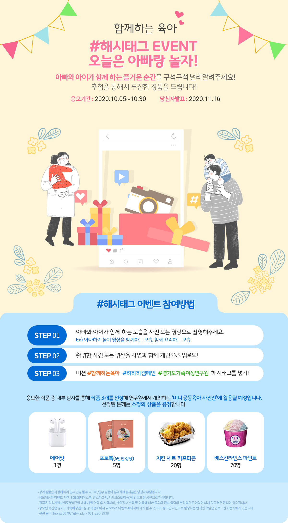  가. 캠페인명 : 공동육아문화 확산 ‘하하하’캠페인   나. 기    간 : 2020.10.5.(월) ~ 하반기                ※ 도민 참여 SNS 해시태그 이벤트 병행(2020.10.5.(월)~10.30.(금))                   - 추첨을 통해 에어팟 등 경품 제공   다. 주    제      ? 남성육아 참여의 긍정적 영향 및 자녀 놀이 방법 콘텐츠 제공      ? ‘아빠의 육아 참여 및 자녀와 함께하는 활동’관련 주제 SNS 해시태그 이벤트   라. 참여방법 : 캠페인 웹페이지(https://gfwri.kr/gfwri-campaign/) 내 ‘이벤트 참여’참조   마. 문의사항 : 소통협력팀 이현우 주임(031-220-3938 / leehw5070@gfwri.kr)