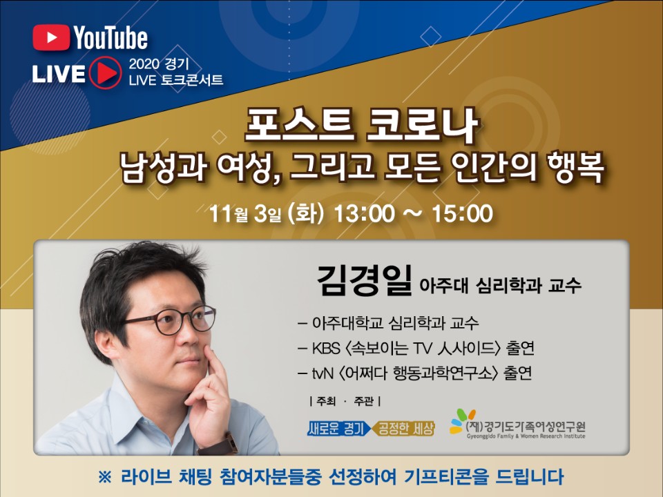 주    제 : ‘포스트 코로나 남성과 여성, 그리고 모든 인간의 행복’  ? 일시/장소 : 2020. 11. 3.(수) 13:00 ~ 15:00 / 경기여성의전당     ※ 사전 오프닝 공연 12시 45분 시작   ? 주최/주관 : 경기도 / 경기도가족여성연구원   ? 강 연 자 : 김경일 교수(아주대학교 심리학 교수)   ? 협조사항 :경기도 공식 채널 유튜브에서 생중계 참여(시청) 및 홍보     ※ 향후 이러닝 모바일 교육에 탑재 예정   