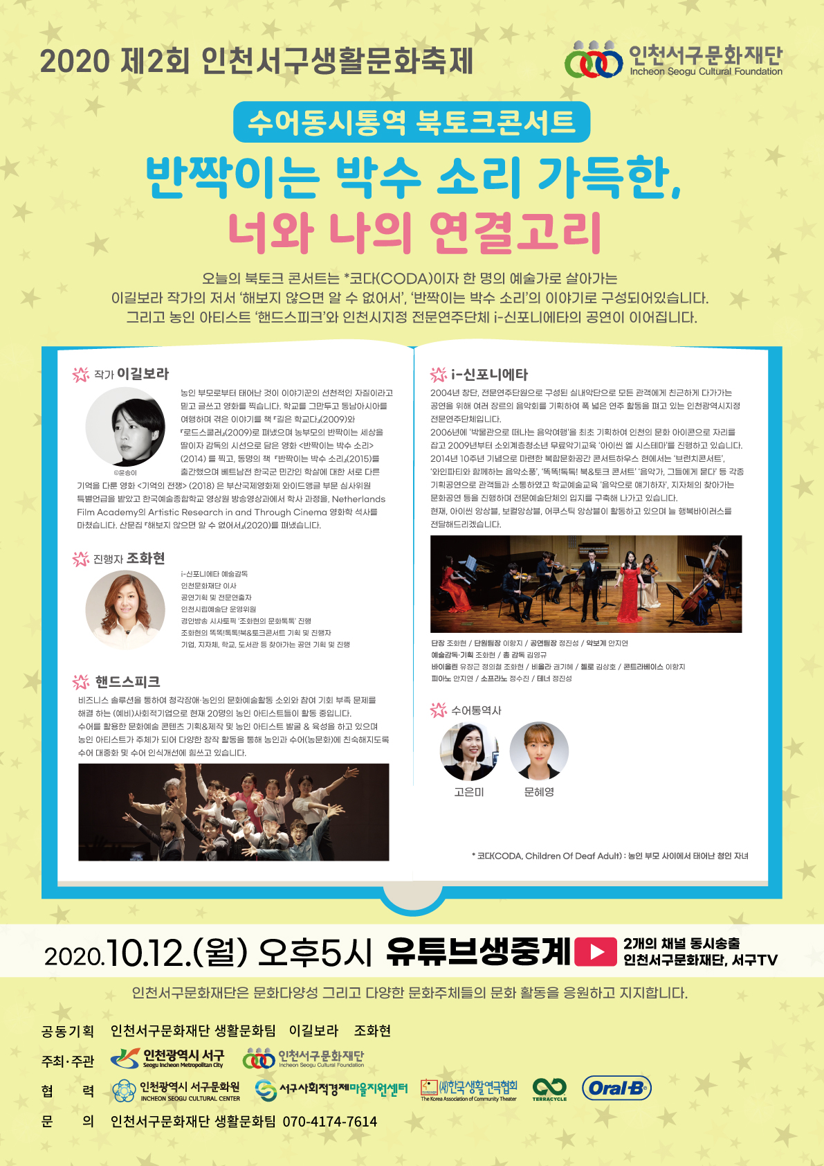 가. 행 사 명 : 제2회 인천서구생활문화축제 수어동시통역 북토크 콘서트   나. 행사일시 : 2020.10.12.(월) 17시 온라인 생중계   다. 내    용 : 코다이자 한 명의 예술가로 살아가는 이길보라 작가의 저서 ‘해보지 않으면 알                수 없어서’, ‘반짝이는 박수 소리’로 구성되어 있습니다.                   그리고 농인 아티스트 ‘핸드스피크’와 인천시지정 전문연주단체 ‘i-신포니에타’의                   공연이 이어집니다.    라. 출 연 진 : 이길보라, i-신포니에타, 핸드스피크, 수어통역사 고은미, 문혜영   마. 송출채널 : 인천서구문화재단 유튜브 (https://youtu.be/-8h1Bx-Y394)     바. 주최주관 : 인천 서구, (재)인천서구문화재단   사. 문    의 : 인천서구문화재단 생활문화팀 070-4174-7614