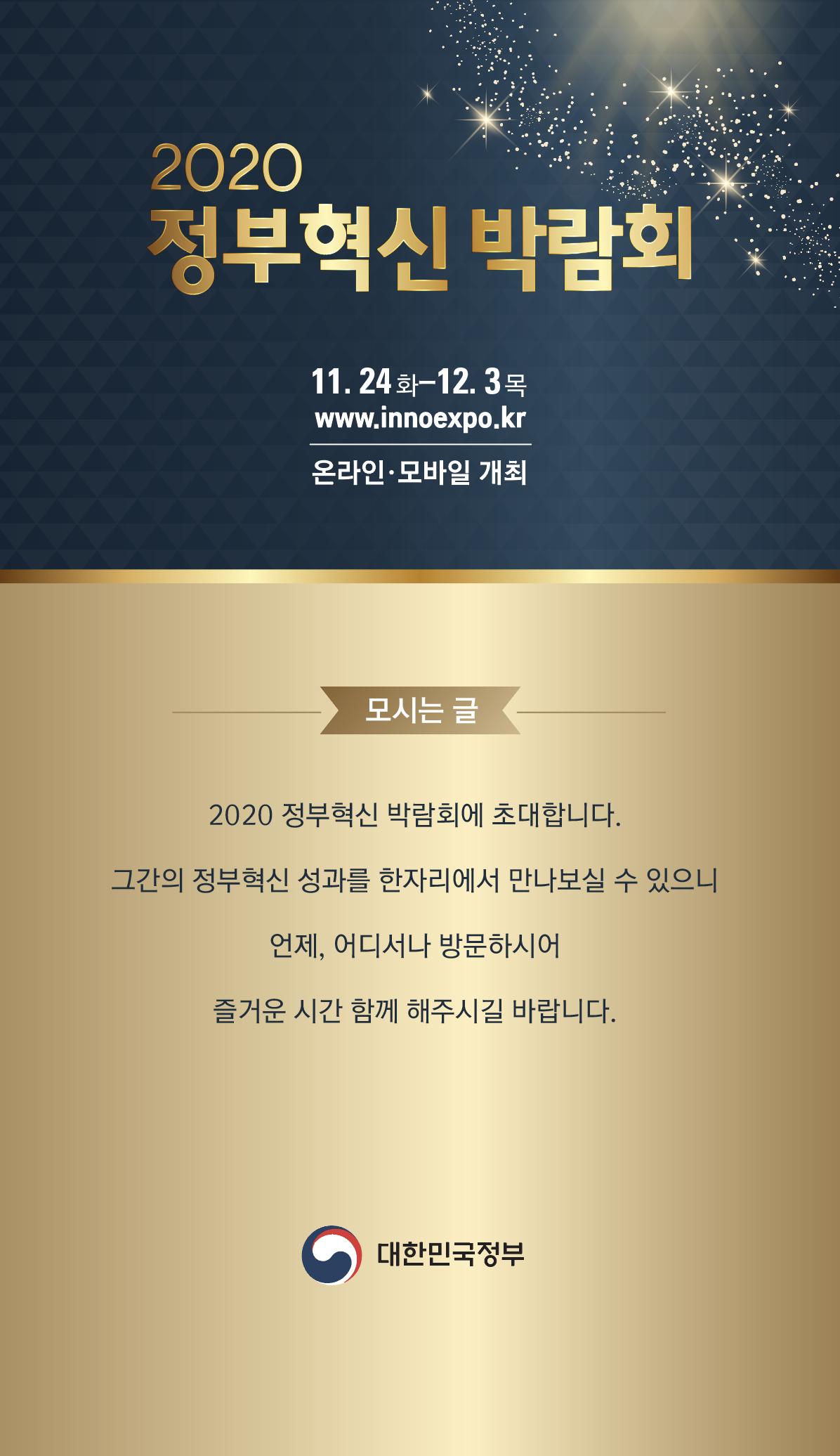  ○ 행사명 : “2020 정부혁신 박람회”  ※ ’19년(동대문디자인플라자)에 이은 2회차  ○ 공식일시 : ‘20. 11. 24(화) ~ 12. 3(목), 10일 간  ○ 개최방식 : 비대면 온라인 (www.innoexpo.kr)  ○ 주최/주관 : 대한민국 정부 / 행안부 및 중앙・지방・공공기관  ○ 참석대상 : 일반국민 및 전문가, 중앙・지자체 공무원 등  ○ 홍보관 운영 : 열린소통포럼(서울・세종) 활용 오프라인 홍보공간 마련  ○ 주요내용 : 개막 영상, 온라인 전시관 운영(55개), 온라인 생방송 등