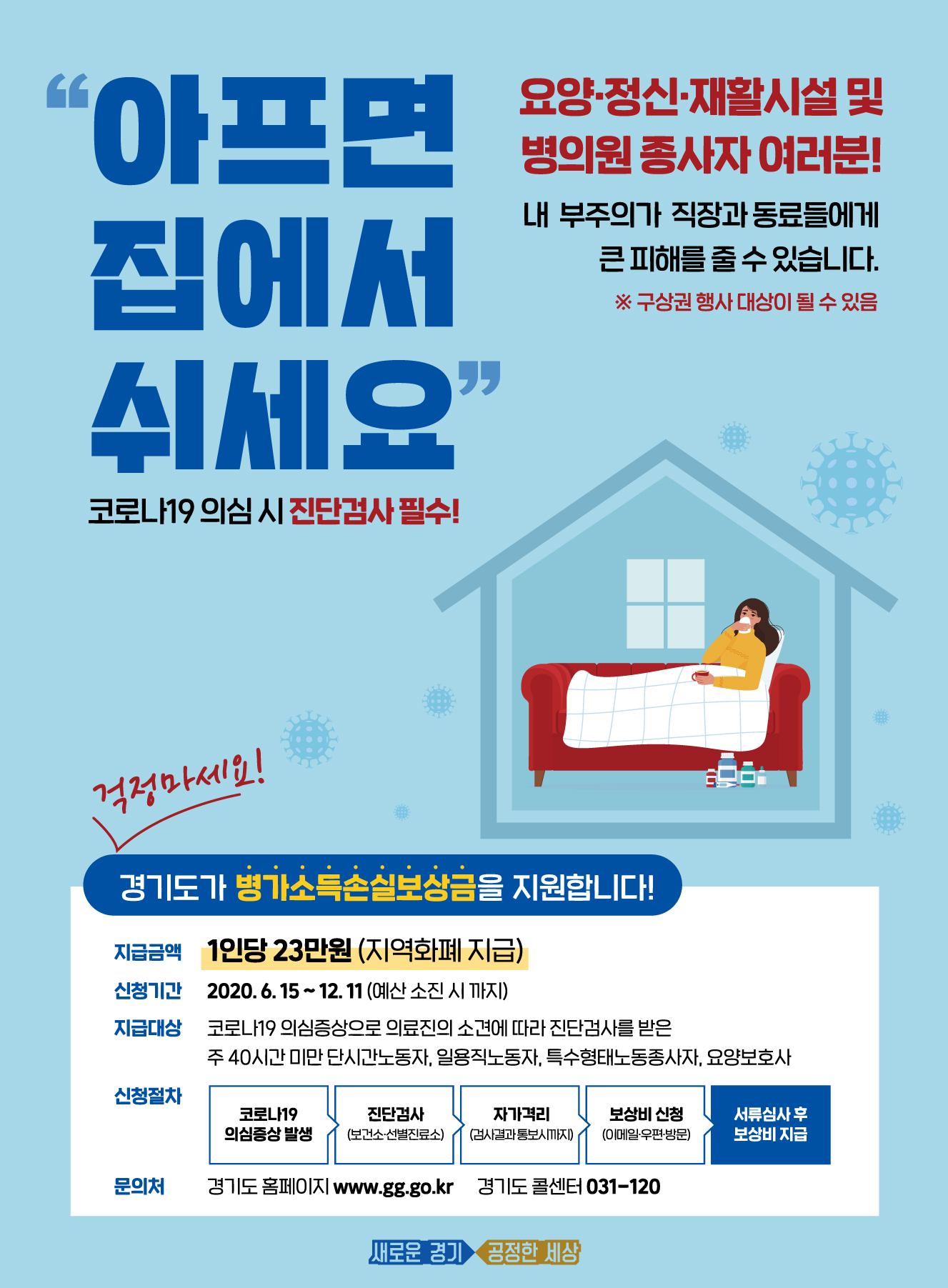   ○ 사 업 명 : 경기도 취약노동자 「병가 소득손실보상금」지원    ○ 대 상 자 : 도 거주 취약노동자로 6월 4일 이후 코로나19 의심 증상으로 의료진의 소견에 따라 진단검사를 받고 검사결과 통보일 까지 자가 격리를 한 경우(중앙방역대책본부에서 통보한 ‘확진자 방문 다중 이용시설’을 방문 또는 이용한 자에 한해 무증상자도 지원대상에 포함)        ※ 취약노동자 : 주40시간 미만 단시간 노동자, 일용직노동자, 특수형태노동종사자, 요양보호사   ○ 지급형식 : 시・군 지역화폐 (단, 성남, 안산, 시흥, 김포시는 선불카드)   ○ 지원내용 : 1인당 1회 23만원 (사용승인문자 수신일로부터 3개월간 사용, 12월 31일 일괄사용 마감)   ○ 신청기간 : 2020년 6월 15일 (월) ~ 12월 11일(금) (예산 소진시 조기종료)   ○ 신청방법 : 각 시・군 이메일 또는 우편 또는 방문       ※ 방문접수는 카드 수령 시 추가방문이 불가피하오니 사회적 거리두기 실천을 위해 방문접수 자제        ※ 도, 공공기관, 각 시군 소속 기간제근로자 등 유급병가대상은 본 사업 지원대상이 아님    