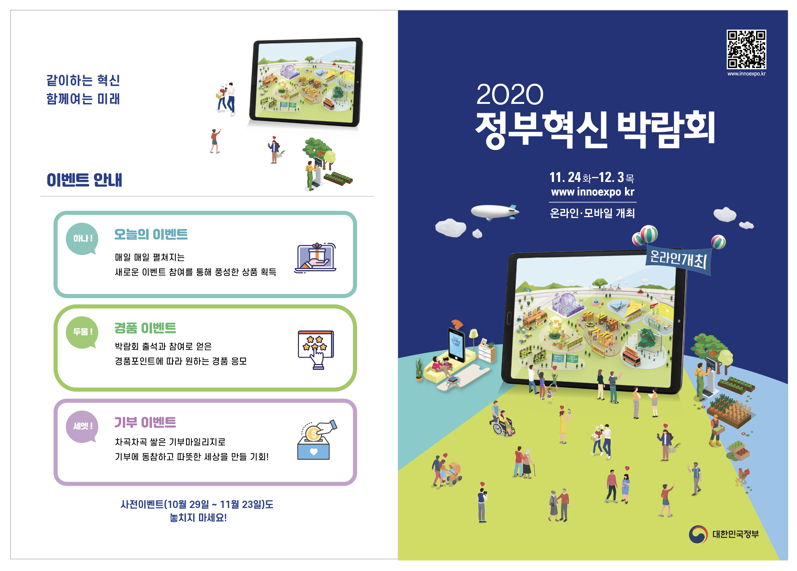  ○ 행사명 : “2020 정부혁신 박람회”  ※ ’19년(동대문디자인플라자)에 이은 2회차  ○ 공식일시 : ‘20. 11. 24(화) ~ 12. 3(목), 10일 간  ○ 개최방식 : 비대면 온라인 (www.innoexpo.kr)  ○ 주최/주관 : 대한민국 정부 / 행안부 및 중앙・지방・공공기관  ○ 참석대상 : 일반국민 및 전문가, 중앙・지자체 공무원 등  ○ 홍보관 운영 : 열린소통포럼(서울・세종) 활용 오프라인 홍보공간 마련  ○ 주요내용 : 개막 영상, 온라인 전시관 운영(55개), 온라인 생방송 등