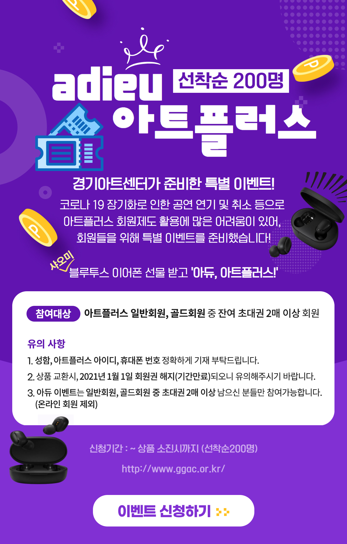 경기아트센터가 준비한 특별 이벤트! '아듀, 아트플러스'  안녕하세요, 경기아트센터입니다. 코로나19 장기화로 인한 공연 연기 및 취소 등으로  아트플러스 회원제도 활용에 많은 어려움이 있어,  회원들을 위해 특별 이벤트를 준비했습니다.  블루투스 이어폰 선물 받고 '아듀, 아트플러스!'  ◆ 참여대상 : 아트플러스 일반회원, 골드회원 중 잔여 초대권 2매 이상 회원  ◆ 유의 사항 1. 성함, 아트플러스 아이디, 휴대폰 번호 정확하게 기재 부탁드립니다. 2. 상품 교환시, 2021년 1월 1일 회원권 해지(기간만료)되오니 유의해주시기 바랍니다. 3. 아듀 이벤트는 일반회원, 골드회원 중 초대권 2매 이상 남으신 분들만 참여가능합니다. (온라인 회원 제외)