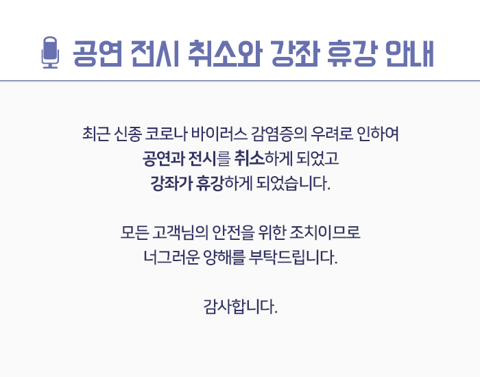 공연 전시 취소와 강좌 휴강 안내  최근 신종 코로나 바이러스 감염증의 우려로 인하여 공연과 전시가 취소하게 되었고 강좌가 휴강하게 되었습니다.  모든 관객분들의 안전을 위한 조치이므로 너그러운 양해를 부탁드립니다.  감사합니다.