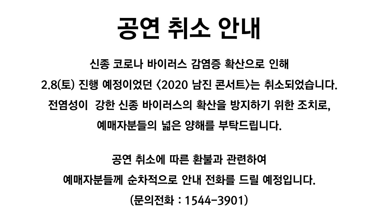 공연 취소 안내 신종 코로나 바이러스 감염증 확산으로 인해 2.8(토)진행 예정이었던 <2020 남진 콘서트>는 취소되었습니다. 전염성이 강한 신종 바이러스의 확산을 방지하기 위한 조치로, 예매자분들의 넓은 양해를 부탁드립니다. 공연 취소에 따른 환불과 관련하여  예매자분들께 순차적으로 안내 전화를 드릴 예정입니다. (문의전화:1544-3901)