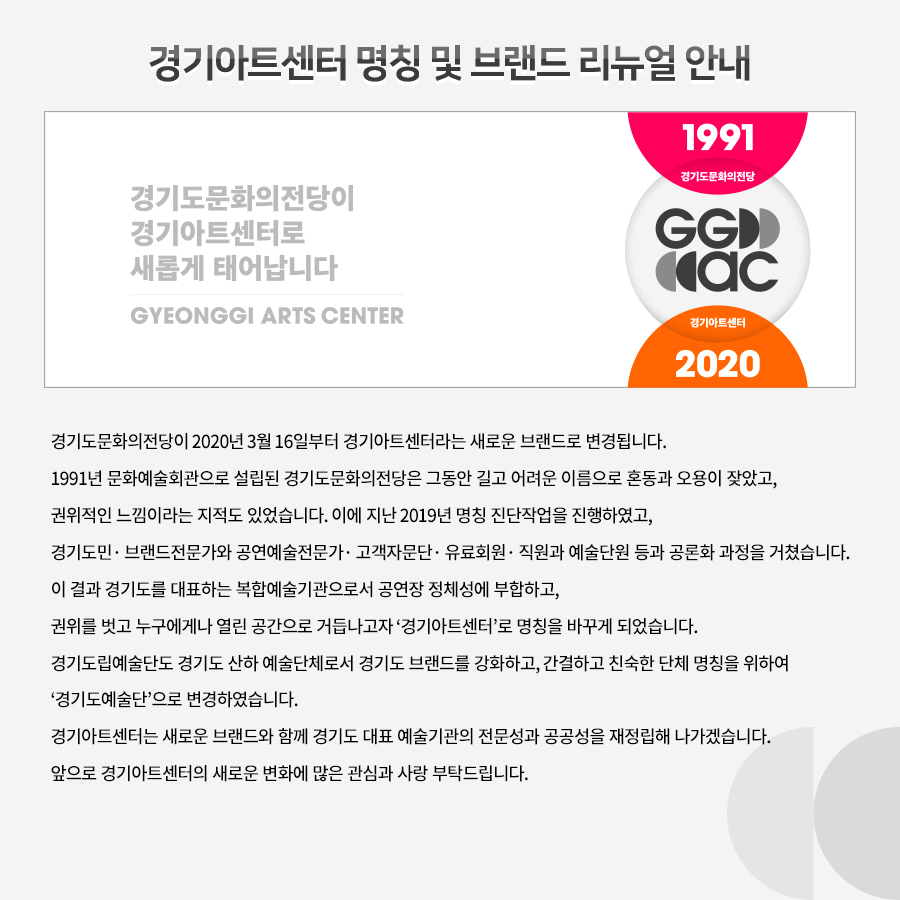 경기아트센터 명칭 및 브랜드 리뉴얼 안내  경기도문화의전당이 2020년 3월 16일부터 경기아트센터라는 새로운 브랜드로 변경됩니다. 1991년 문화예술회관으로 설립된 경기도문화의전당은 그동안 길고 어려운 이름으로 혼동과 오용이 잦았고, 권위적인 느낌이라는 지적도 있었습니다. 이에 지난 2019년 명칭 진단작업을 진행하였고, 경기도민· 브랜드전문가와 공연예술전문가· 고객자문단· 유료회원· 직원과 예술단원 등과 공론화 과정을 거쳤습니다. 이 결과 경기도를 대표하는 복합예술기관으로서 공연장 정체성에 부합하고, 권위를 벗고 누구에게나 열린 공간으로 거듭나고자 ‘경기아트센터’로 명칭을 바꾸게 되었습니다. 경기도립예술단도 경기도 산하 예술단체로서 경기도 브랜드를 강화하고, 간결하고 친숙한 단체 명칭을 위하여 ‘경기도예술단’으로 변경하였습니다.   경기아트센터는 새로운 브랜드와 함께 경기도 대표 예술기관의 전문성과 공공성을 재정립해 나가겠습니다. 앞으로 경기아트센터의 새로운 변화에 많은 관심과 사랑 부탁드립니다.