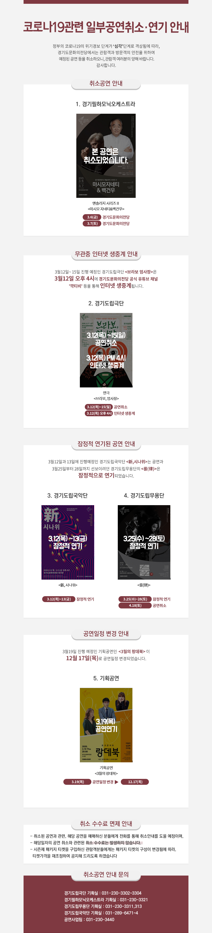 코로나19관련 공연취소 안내  정부의 코로나19의 위기경보 단계가 ‘심각’단계로 격상됨에 따라,  경기도문화의전당에서는 관람객과 방문객의 안전을 위하여 3.8(일)까지 예정된 공연 등을  취소하오니, 관람객 여러분의 양해 바랍니다. 감사합니다.   ● 취소공연 안내    1. 경기필하모닉오케스트라   일정 장소 공연명  비고  2.27(목) 고양아람누리 앤솔러지시리즈Ⅰ <마시모 자네티&다니엘 뮐러쇼트> 1회  2.28(금) 롯데콘서트홀 앤솔러지시리즈Ⅰ <마시모 자네티&다니엘 뮐러쇼트> 1회  3.6(금) 경기도문화의전당 앤솔러지시리즈Ⅱ <마시모 자네티&백건우> 1회  3.7(토) 경기도문화의전당 앤솔러지시리즈Ⅱ <마시모 자네티&백건우> 1회    ※ 4월부터 예정된 경기필하모닉오케스트라의 공연은 정상적으로 진행 예정이며, 향후 정부의 대응조치 및 진행사항 등을 고려하여 안내해 드리도록 하겠습니다.    2.경기도립무용단 <률(律)>2020년 03월 25일 ~ 2020년 03월 28일 3. 경기도립극단  일정 장소 공연명 비고 3.5(목)~11(수) 경기도문화의전당 연극 브라보 엄사장 6회   ※ 3.12(목)~15(일)까지의 공연은 정상적으로 진행 예정이며, 향후 정부의 대응조치 및 진행사항      등을 고려하여 안내해 드리도록 하겠습니다.   ● 취소공연 수수료 안내  - 취소된 공연과 관련, 해당 공연을 예매하신 분들에게 전화를 통해 취소안내를 도울 예정이며,   - 해당일자의 공연 취소와 관련된 취소 수수료는 발생하지 않습니다.   - 시즌제 패키지 티켓을 구입하신 관람객분들에게는 패키지 티켓의 구성이 변경됨에 따라,    티켓가격을 재조정하여 공지해 드리도록 하겠습니다.   ● 취소공연 안내 문의  - 경기도립극단 기획실 : 031-230-3302~3304  - 경기필하모닉오케스트라 기획실 : 031-230-3321 경기무용단 기획실:031-230-3311,313