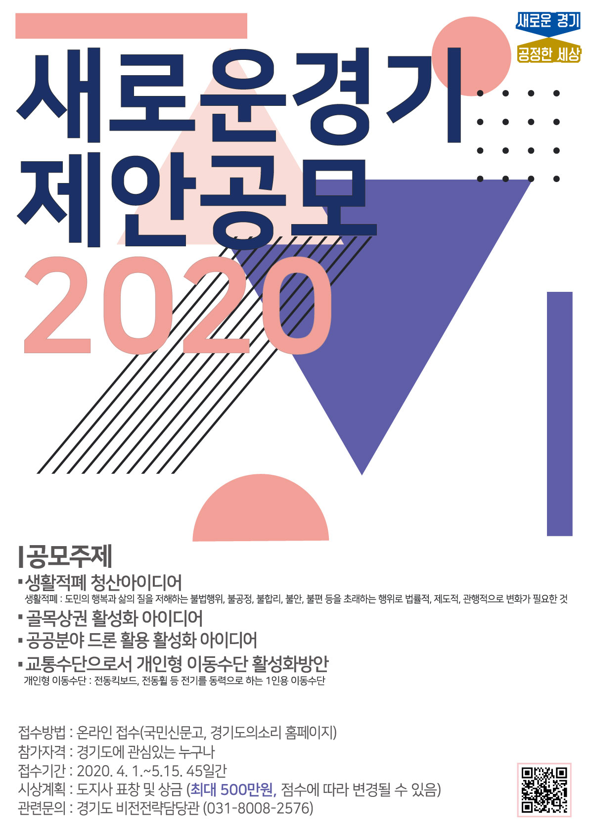 가. 공 모 명 : 새로운경기 제안공모 2020 아이디어 공모전 나. 공모주제 : 생활적폐 청산 아이디어 등 4개 분야 다. 접수기간 : 2020. 4. 1. ~ 5. 15. (45일간) 라. 접수방법 : 경기도의소리 홈페이지(http://vog.gg.go.kr), 국민신문고 마. 참가자격 : 경기도에 관심있는 누구나 바. 시상계획 : 도지사 표창 및 상금(최대 500만원, 점수에 따라 변경될 수 있음) 사. 관련문의 : 경기도 비전전략담당관 (031-8008-2576)