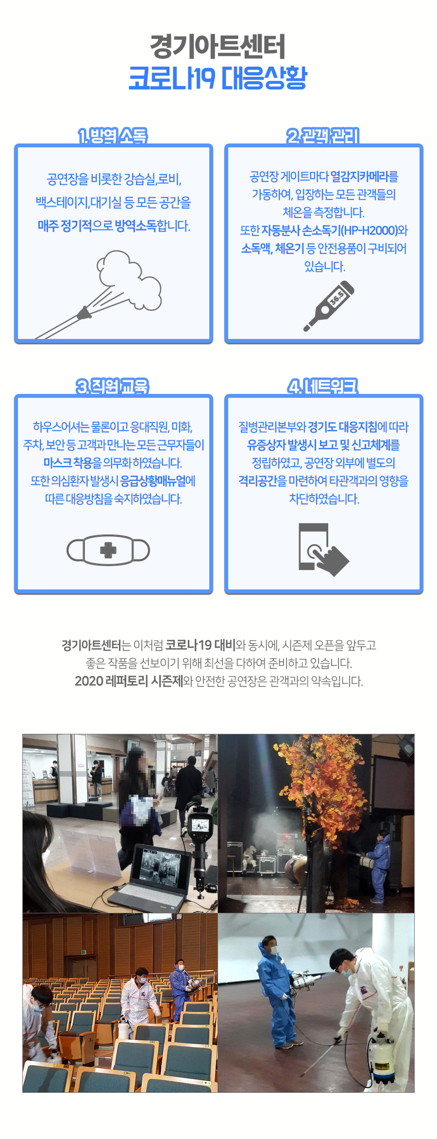 경기도문화의전당 코로나19 대응상황  1. 방역 소독 공연장을 비롯한 강습실,로비,백스테이지,대기실 등 모든 공간을 매주 정기적으로 방역소독합니다.  2. 관객 관리 공연장 게이트마다 열감지카메라를 가동하여, 입장하는 모든 관객들의 체온을 측정합니다. 또한 자동분사 손소독기(HP-H2000)와 소독액, 체온기 등 안전용품이 구비되어 있습니다.  3. 직원 교육 하우스어셔는 물론이고 응대직원, 미화, 주차, 보안 등 고객과 만나는 모든 근무자들이 마스크 착용을 의무화 하였습니다. 또한 의심환자 발생시 응급상황매뉴얼에 따른 대응방침을 숙지하였습니다.  4. 네트워크 질병관리본부와 경기도 대응지침에 따라 유증환자 발생시 보고 및 신고체계를 정립하였고, 공연장 외부에 별도의 격리공간을 마련하여 타관객과의 영향을 차단하였습니다.   경기도문화의전당은 이처럼 코로나19 대비와 동시에, 오는 3월 시즌제 오픈을 앞두고 좋은 작품을 선보이기 위해 최선을 다하여 준비하고 있습니다. 2020 레퍼토리 시즌제와 안전한 공연장은 관객과의 약속입니다. 평소와 다름없이 정상운영중인 경기도문화의전당을 편안히 이용해 주시기 바랍니다.