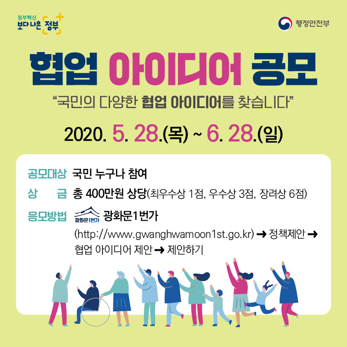    2020년 대국민 협업 아이디어 공모전     가. 제목 : 2020년 대국민 협업 아이디어 공모    나. 기간 : '20.5.28. ~ 6.28.(1개월간)     다. 시상 : 총 10점(최우수1, 우수3, 장려6)  * 행안부장관 표창(4점) 및 상금(400만원 상당)    라. 매체 : 광화문1번가(gwanghwamoon1st.go.kr) > 정책제안 > 협업 아이디어 제안