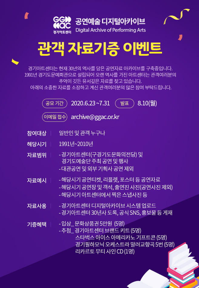 경기아트센터 디지털 아카이브 관객 자료기증 이벤트  경기아트센터는 현재 30년의 역사를 담은 공연자료 아카이브를 구축중입니다. 1991년 경기도문예회관으로 설립되어 오랜 역사를 가진 아트센터는 관객여러분의 추억이 깃든 유서깊은 자료를 찾고 있습니다. 아래의 소중한 자료를 소장하고 계신 관객여러분의 많은 참여 부탁드립니다. 이메일접수 : archive@ggac.or.kr .  * 참여대상: 일반인 및 관객 누구나 * 공모일정: 2020.6.22.~7.31 * 당첨자 발표: 8.10(월) * 해당시기: 1991년~2010년 * 자료범위 - 경기아트센터(구경기도문화의전당) 및 경기도예술단 주최 공연 및 행사  - 대관공연 및 외부 기획사 공연 제외 * 자료예시 - 해당시기 공연티켓, 리플렛, 포스터 등 공연자료 - 해당시기 공연장 및 객석, 출연진 사진(공연사진 제외) - 해당시기 아트센터에서 찍은 스냅사진 등 * 자료사용 - 경기아트센터 디지털아카이브 시스템 업로드 - 경기아트센터 30년사 도록, 공식 SNS, 홍보물 등 게재 * 기증혜택 - 입상_ 문화상품권 5만원   (5명) - 추첨_ 경기필하모닉 오케스트라 말러교향곡 5번(5명) 리카르토 무티 사인 CD(1명)