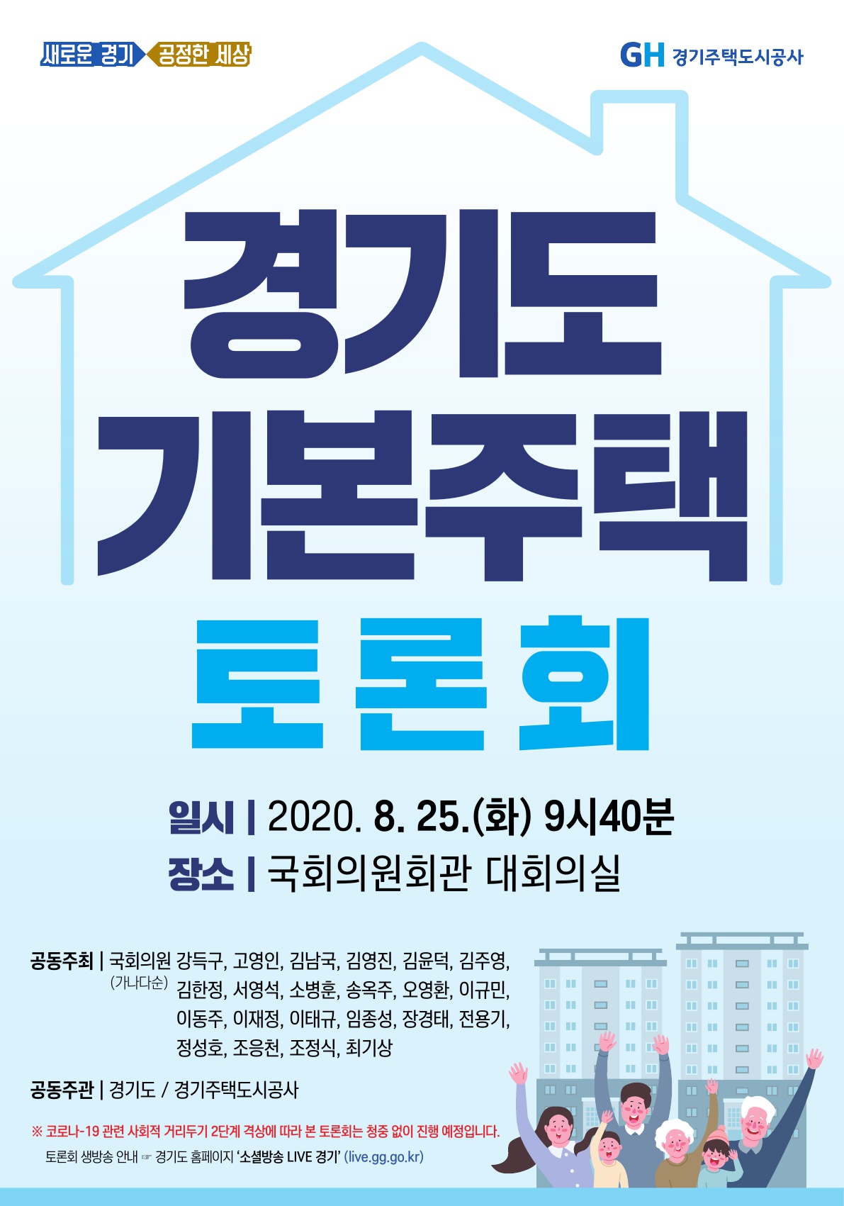 가. 일시/장소 : 2020. 8.25.(화) 09:40~12:00 / 국회의원회관 대회의실    나. 공동주최 : 국회의원    다. 공동주관 : 경기도, 경기주택도시공사(GH)   라. 주요내용 : 경기도 기본주택 제안, 주제발표 및 정책토론        ※ 코로나-19 관련 사회적 거리두기 2단계 격상에 따라 본 토론회는 청중 없이 진행 예정입니다.       ※ 토론회 생방송 안내 ☞ 경기도 홈페이지 ‘소셜방송 Live 경기’(live.gg.go.kr)