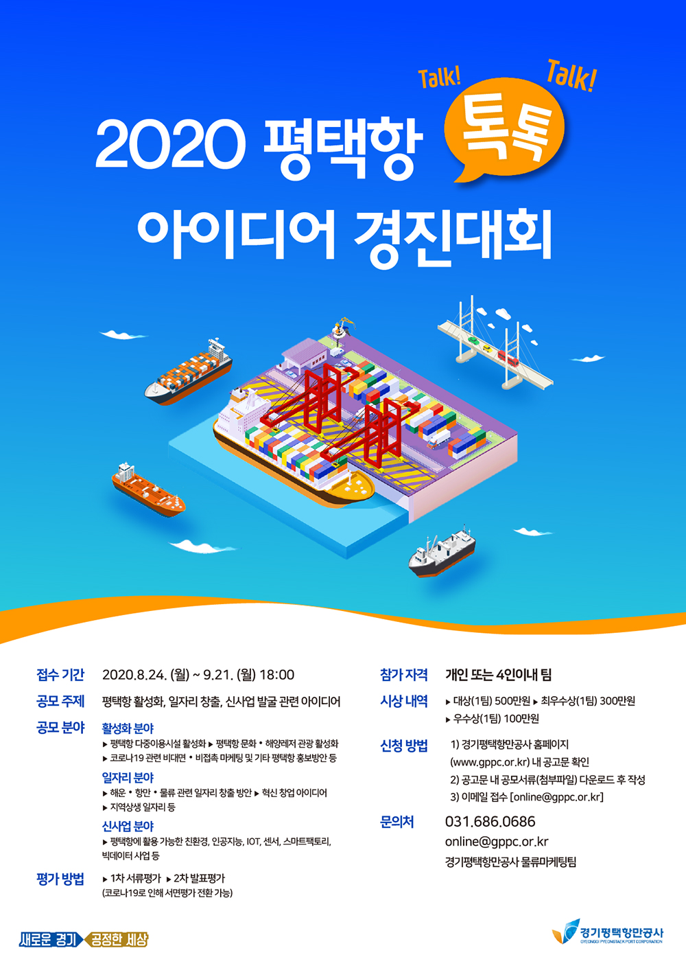  가. 사업명 : 2020 평택항 톡톡(TalkTalk) 아이디어 경진대회  나. 접수기간 : 2020.08.24.(월) ~ 2020.09.21.(월)   다. 참가자격 : 대한민국 국민 누구나(개인 또는 4인이내 팀)   라. 공모서류 : 참가신청서, 개인정보 수집・이용 동의서, 아이디어 제3자 공개・공유 동의서, 참가자 서약서, 아이디어 제안서 등   마. 제출방법 : 이메일 접수 (online@gppc.or.kr)   바. 평가방법 :１차 서류평가, 2차 발표평가(코로나19로 인해 서면평가 전환 가능)   사. 시상규모 : 대상(1명)-500만원, 최우수상(1명)-300만원, 우수상(1명)-100만원   아. 접수 및 문의처 : 경기평택항만공사 공지사항 참고 (www.gppc.or.kr)                      물류마케팅팀 online@gppc.or.kr / 031)686-0686