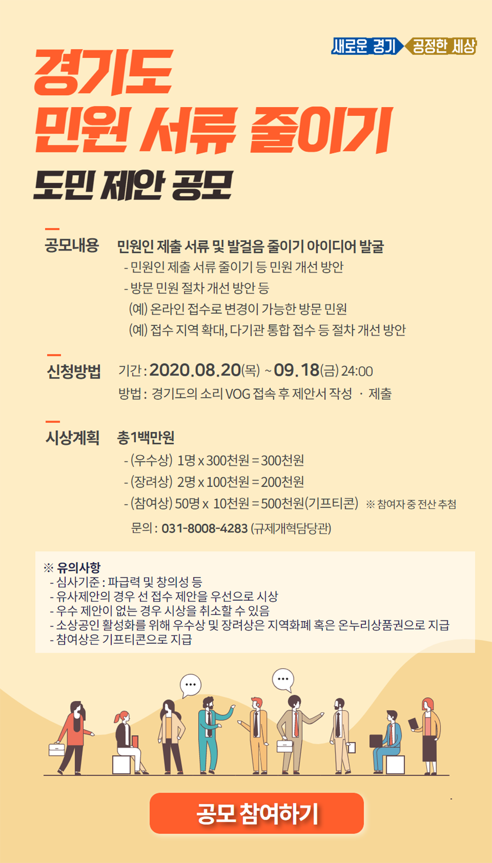     (1) 공모 제목 : 경기도 민원서류 줄이기 도민 제안 공모      (2) 공모 내용 : 불필요한 민원인 제출 서류 및 발걸음 줄이기 아이디어 발굴     (3) 신청 기간 : 2020.8.20.(목) ~ 9.18(금)     (4) 신청 방법 : “경기도의 소리(VOG)” 홈페이지 접속 후 제안서 작성?제출           ※ 접속 홈페이지 주소 : https://vog.gg.go.kr/?page_id=210&uid=512&mod=document&pageid=1     (5) 시상 계획 : 총 1백만원       (가) (우수상) : 1명 x 300천원=300천원(지역화폐 또는 온누리상품권)         (나) (장려상) : 2명 x 100천원=200천원(지역화폐 또는 온누리상품권)        (다) (참여상) : 50명 x 10천원=500천원(기프티콘)  ※ 참여자 중 전산추첨 