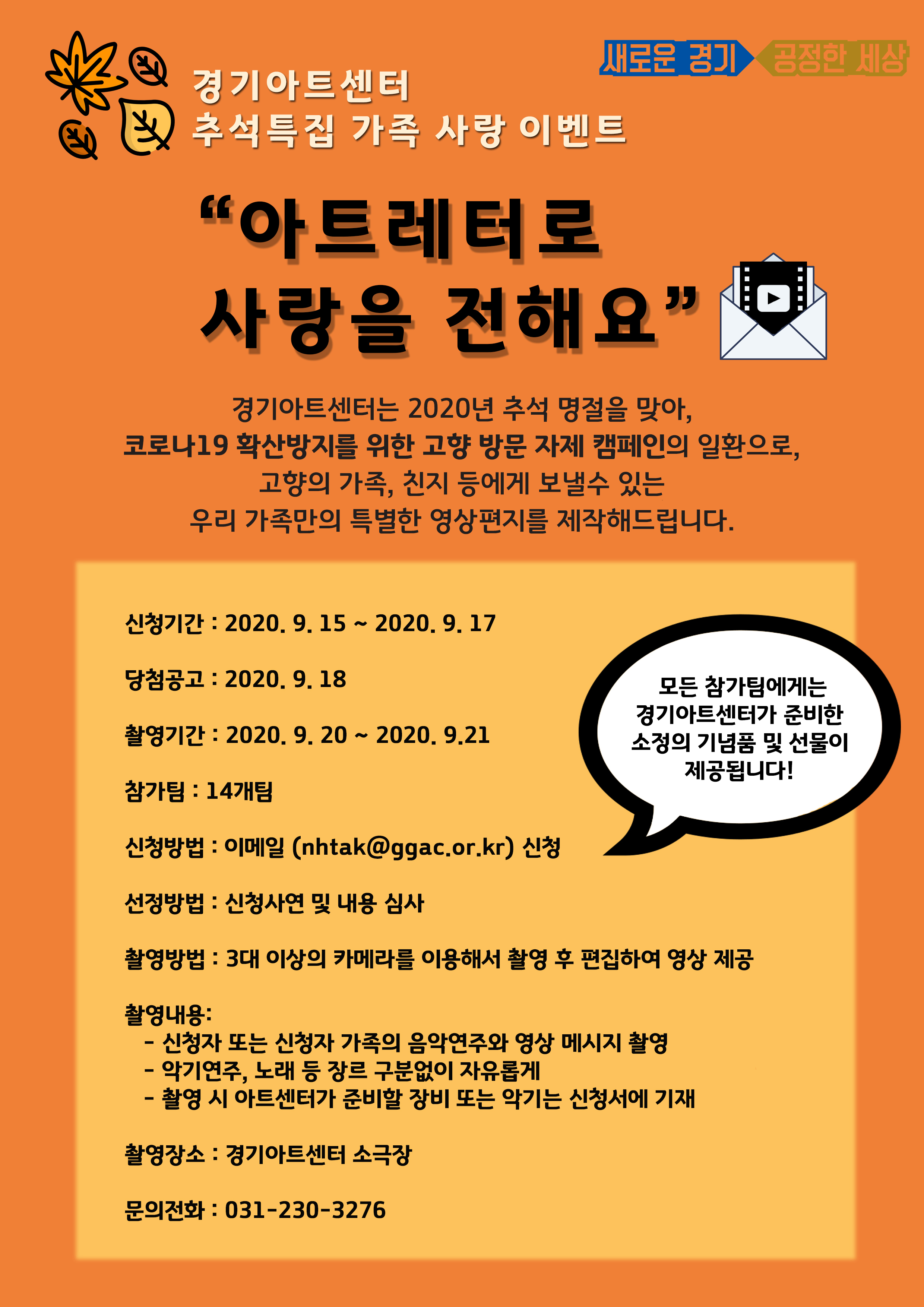 2020년 추석 명절을 맞아 경기아트센터에서 이벤트를 진행합니다.  코로나19 확산방지를 위해 고향방문 자제 캠페인의 일환으로  고향의 가족과 친지에게 보낼 수 있는  우리가족만의 특별한 영상편지를 경기아트센터에서 제작해드립니다.  총 14개팀을 선정하여 경기아트센터 소극장에서 멋진 영상편지를 촬영하고 편집하여 제공해드릴 예정입니다.  본 이벤트의 신청기간은 2020년 9월 15일 부터 2020년 9월 17일 이며,  사이트에 게시되어있는 신청서 양식에 맞추어 신청서를 작성하시고  이메일 nhtak@ggac.or.kr 로 신청하시면 됩니다. 문의사항은 031-230-3276 으로 전화주세요.  많은 참여 부탁드립니다.