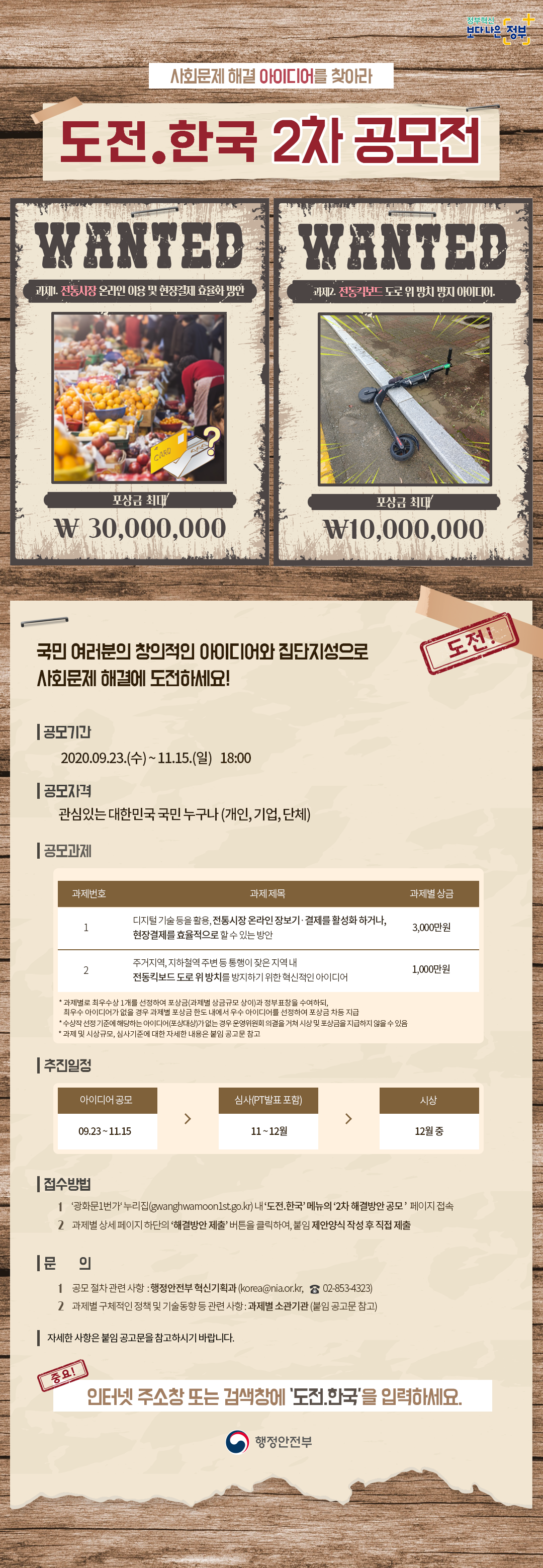 가. 제목 : 「도전.한국」 2차 공모전    나. 과제 : ① 전통시장 온라인 이용 및 현장결제 효율화 방안               ② 전동킥보드 도로 위 방치 방지 아이디어    다. 기간 : '20.9.23. ~ 11.15.    라. 대상 : 관심 있는 국민, 기업, 단체 누구나    마. 접수 : '광화문1번가' 누리집(gwanghwamoon1st.go.kr) 내 '도전.한국' 메뉴에               작성한 양식 직접 제출    바. 시상 : 총상금 4,000만원 및 정부표창    사. 문의 : 행정안전부 혁신기획과 044-205-2213 / korea@nia.or.kr
