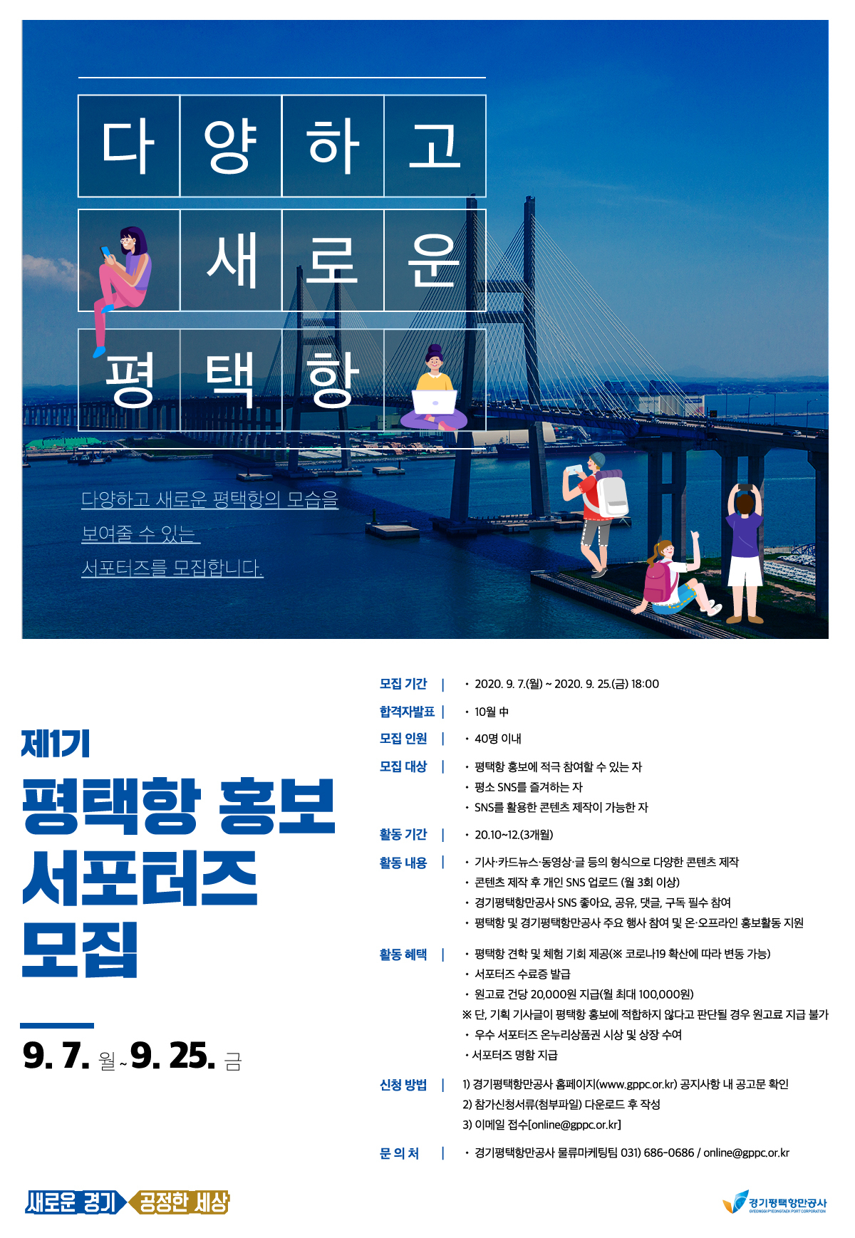  가. 사업명 : 평택항 홍보 서포터즈  나. 접수기간 : 2020.09.07.(월) ~ 2020.09.25.(금) 18:00   다. 모집대상 : 평택항 홍보에 적극 참여할 수 있으며, SNS를 활용한 콘텐츠 제작이 가능한 자 40명 이내   라. 제출서류 : 참가신청서, 개인정보 수집・이용 동의서, 참가자 서약서   마. 제출방법 : 이메일 접수 (online@gppc.or.kr)   바. 접수 및 문의처 : 경기평택항만공사 공지사항 참고 (www.gppc.or.kr)                      물류마케팅팀 online@gppc.or.kr / 031)686-0686