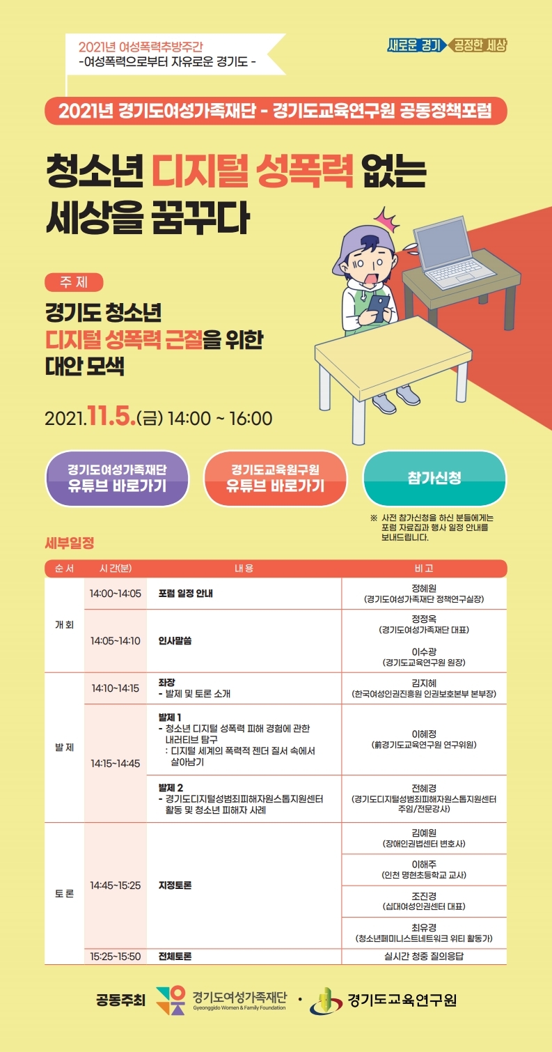 - 포럼일시: 2021.11.5.(금) 14:00~16:00       - 포 럼 명: 2021 경기도여성가족재단-경기도교육연구원 공동정책포럼                  ‘청소년 디지털 성폭력 없는 세상을 꿈꾸다.’       - 신청방법: 재단 공식 홈페이지 또는 포럼 웹초대장을 통해 사전 신청       - 참여방법: 경기도여성가족재단 공식 유튜브채널 ‘구읏TV’에서 실시간 시청                 ※ 공식 유튜브 채널(https://www.youtube.com/channel/UCyipoL22JGd85efSVGWNXqg)