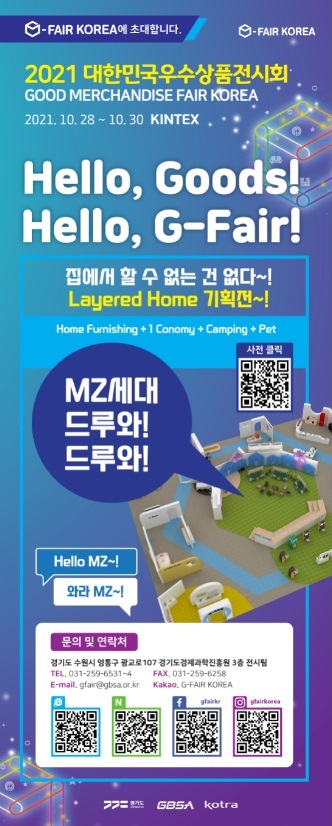  가. 전시회명 : G-FAIR KOREA 2021 (대한민국우수상품전시회)  나. 기간/장소 : 2021.10.28.(목) ~ 30.(토), 3일간 / KINTEX 제1전시장 4~5홀  다. 전시규모 : 500개사 600부스  라. 전시품목 : 생활용품, 건강용품, 주방용품, 뷰티용품, 식품 등  마. 주최/주관 : 경기도 / 경기도경제과학진흥원, KOTRA  바. 행사구성 : 비즈니스상담장(수출・구매상담회, E커머스입점상담회), 