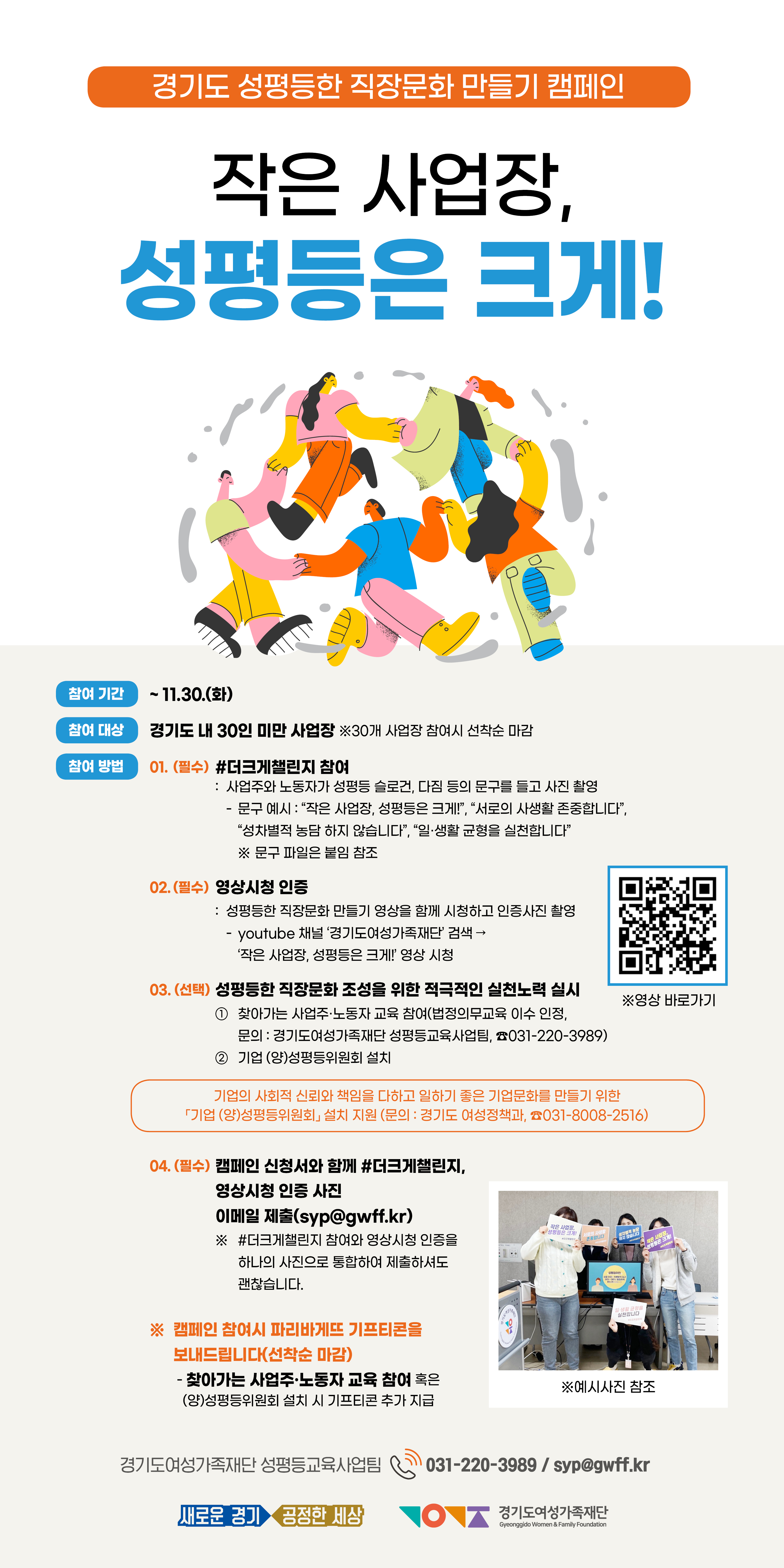  ▶ 기   간 : ~ 11. 30.(화)  ▶ 대   상 : 도내 30인 미만 사업장   ▶ 참여방법 ① #더크게챌린지 참여: 사업주와 노동자가 성평등 슬로건, 다짐 등의 문구를 들고 사진 촬영 ② 영상시청 인증: 성평등한 직장문화 만들기 영상을 함께 시청하고 인증사진 촬영  (영상 링크: https://www.youtube.com/watch?v=NEaP4OZsYsY&t=16s) ③ 캠페인 신청서와 함께 #더크게챌린지, 영상시청 인증 사진을  이메일 제출 (접수처: syp@gwff.kr) 혹은 네이버폼으로 신청(http://naver.me/FS6PlU6u)    ⇒ 캠페인 참여 사업장에 기프티콘 지급 (30개 사업장 선착순 마감) ※ (선택) 성평등한 직장문화 조성을 위해 적극적인 실천 노력 실시   - 찾아가는 사업주・노동자 교육 참여 혹은 기업 (양)성평등위원회 설치 시 기프티콘 추가 지급 ▶ 문의 : 경기도여성가족재단 성평등교육사업팀 (☎031-220-3989)
