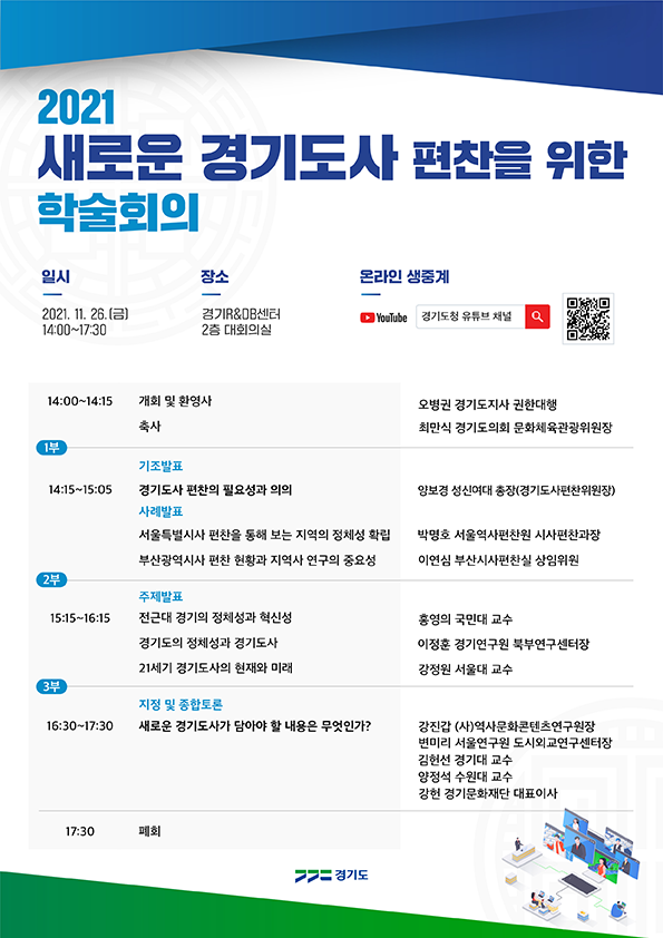 ○ 행  사  명 : 2021년 새로운 경기도사 편찬을 위한 학술회의 ○ 일시/방법 : 2021. 11. 26.(금) 14:00 ~ 17:30 / 온라인 생중계 ○ 대    상 : 경기도사(京畿道史)에 관심 있는 누구나  ○ 참여방법 : 11월 26일 14시 유튜브 검색창에 ‘경기도청 유튜브 채널’ 검색               (https://www.youtube.com/user/ggholics)