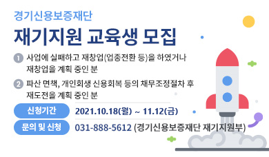 ▶ 경기신용보증재단 「재기지원 교육」 개요   (신청대상) -사업에 실패하고 재창업(업종전환 등)을 하였거나 계획중이신 분            -파산・면책, 개인회생・신용회복 등의 채무조정절차 후 재도전을 계획중이신 분 등    (신청기간) 2021. 10. 18.(월) ~ 11. 12.(금) <2회차 교육생 모집>  (교육내용) 재기교육(재창업을 위한 재무・금융, 법률, 경영・마케팅, 세무・회계등), 재기컨설팅 ▶ 요청사항   ① 기관 홈페이지에 [붙임1] 배너 게재 및 링크연결      (링크주소 : https://www.gcgf.or.kr/user/bbs/gcgf/23/157/bbsDataView/42341.do)  ② 기관 홈페이지에 [붙임2] 안내문 게시