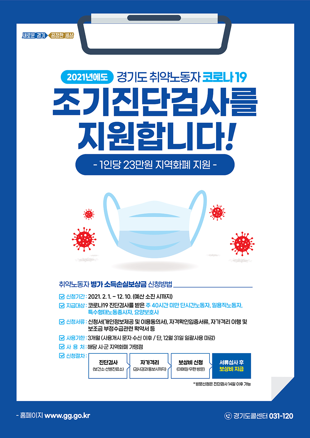 2021년 경기도 취약노동자 [병가 소득손실보상금] 지원사업  2021년에도 경기도 취약노동자 코로나19 조기진단검사를 지원합니다! -1인당 23만원 지역화폐 지원-  취약노동자 병가 소득손실보상금 신청방법 신청기간:2021년 2월1일 ~ 12월10일(예산 소신 시까지) 지급대상: 코로나19 진단검사를 받은 주 40시간 미만 단시간노동자,일용직노동자,특수형태노동종사자,요양보호사 신청서류:신청서(개인정보제공 및 이용동의서),자격확인입증서류,자가격리 이행 및 보조금 부정수급관련 확약서 등 사용기한:3개월(사용개시문자 수신 이후/단,12월31일 일괄사용 마감) 사용처:해당 시군 지역화폐 가맹점 신청절차:진단검사(보건소 선별진료소)▶자가격리(검사결과 통보시까지)▶보상비 신청(이메일 우편방문)▶서류심사 후 보상비 지급 *방문신청은 진단검사 14일 이후 가능