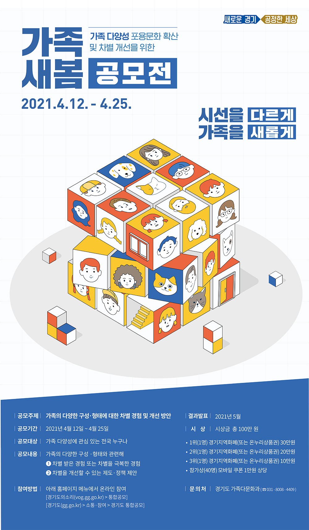 가. 공모주제 : 가족의 다양한 구성 형태와 관련해                ① 경험한 인식적・제도적 차별 및 극복 사례 또는                ② 차별적 인식 개선 방안 제언   나. 공모기간 : 2021. 4. 12.(월) ~ 4. 25.(일)   다. 응모자격 : 가족 다양성에 관심이 있는 누구나(연령 및 거주지 제한 없음)   라. 참여(접수) 방법 : 온라인 접수 「경기도의 소리」(https://vog.gg.go.kr)   마. 시상내역 : 총 43명 / 지역화폐 또는 온누리상품권, 모바일상품권 지급    - 1등(1명) 30만원, 2등(1명) 20만원, 3등(1명) 10만원, 참가상(40명) 1만원