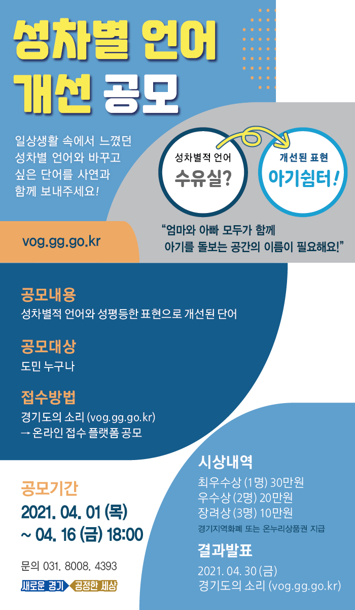 가. 공 모 명 : ‘성차별 언어 개선’ 공모 나. 공모기간 : ′21. 4. 1.(목) ~ 4. 16.(금) 다. 공모주제 : 성차별적 언어와 개선된 언어 라. 공모대상 : 도민 누구나 마. 접수방법      - 경기도 홈페이지 [소통・참여] ⇒ [경기도 통합공모] ⇒ ‘성차별 언어 개선 공모’ 게시글 ⇒ 바로가기 CLICK     ※ 공모접수 바로가기 : https://moaform.com/q/m85NqR   바. 시상내역 : 최우수(1명) 30만원, 우수(2명) 20만원, 장려(3명) 10만원  사. 결과발표 : ′21. 4. 30.(금) (도 홈페이지 게시 및 선정자 개별 통보)