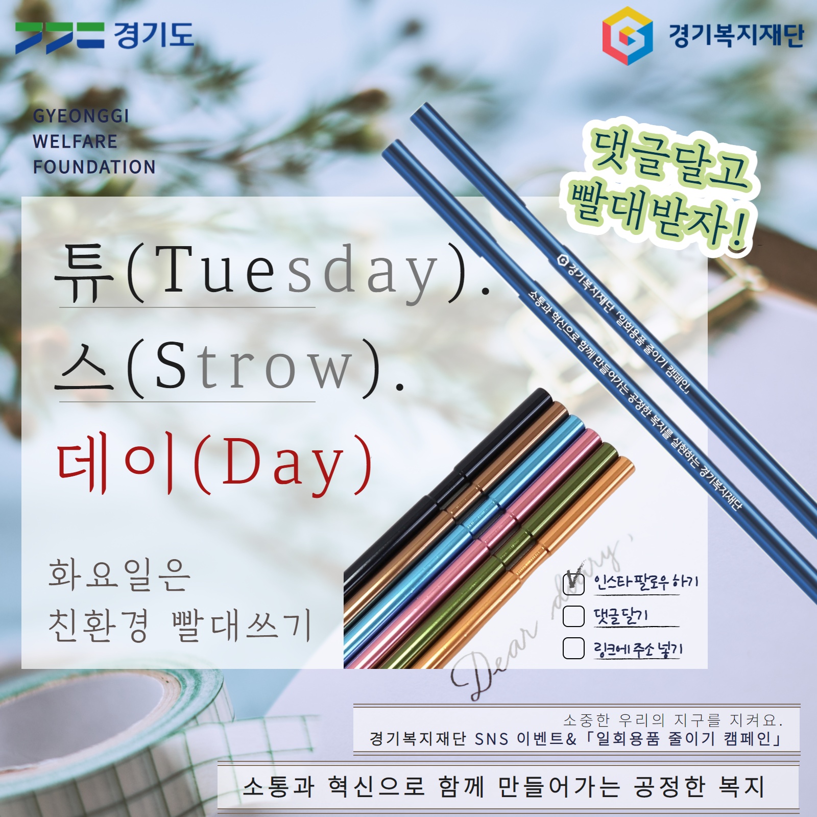 ‘튜(Tuesday). 스(Strow). 데이(Day): 화요일은 친환경 빨대쓰기’2021. 5. 4.(화) ~ 5. 13.(목)경기복지재단 유튜브・SNS 팔로워 및 관심 있는 사람 누구나 유튜브 「복지튜브」 50명 / 페이스북 30명 / 인스타그램 20명