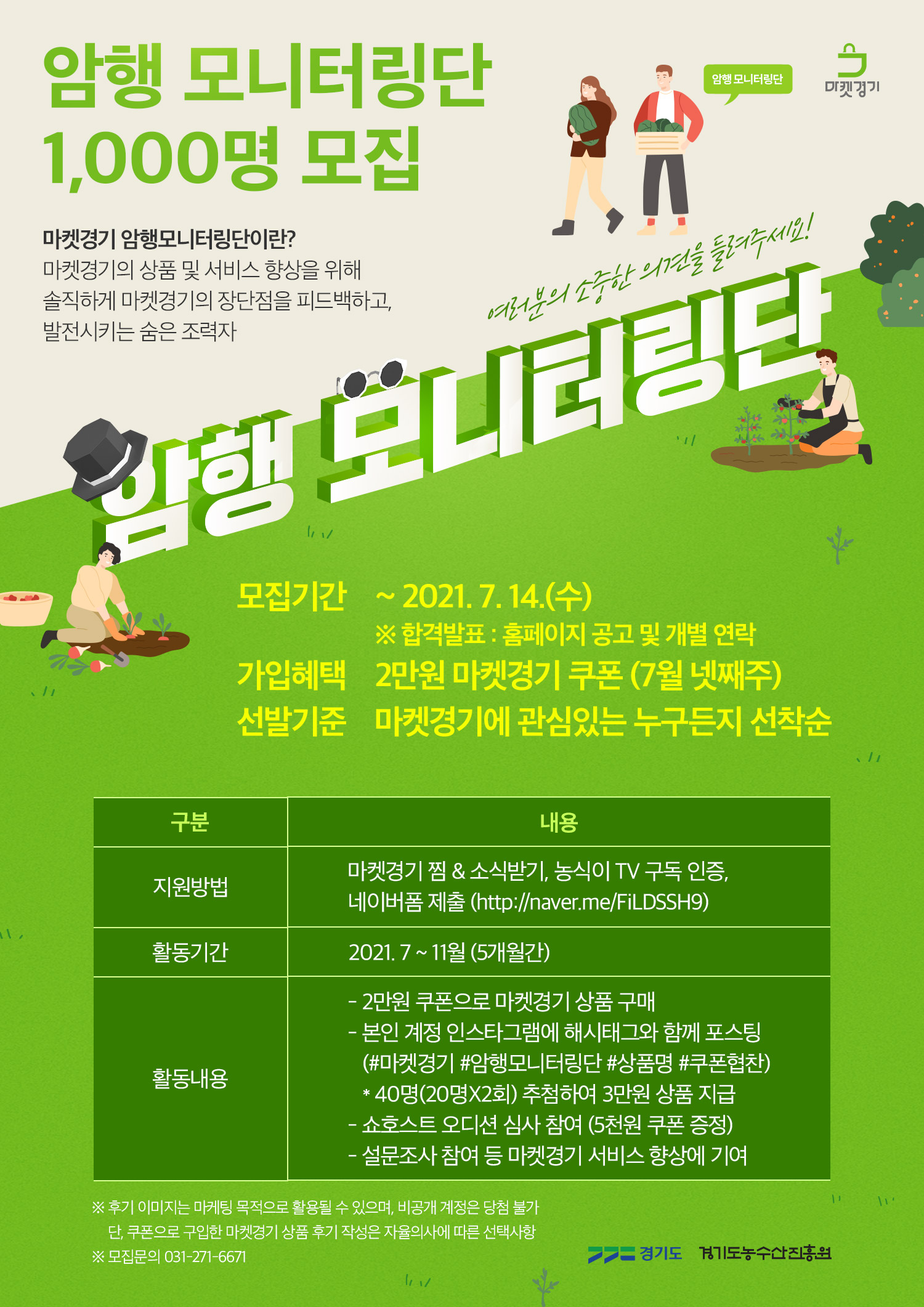   가. 사 업 명: 마켓경기 암행 모니터링단 모집  나. 모집기간: ~ 2021.07.14.(수)  다. 지원방법   - 마켓경기(www.marketgg.co.kr) 찜 & 소식받기   - 농식이 TV(농식이TV - YouTube) 구독인증   - 네이버폼(http://naver.me/FiLDSSH9)  작성 후 제출  라. 모집문의: 경기도농수산진흥원 김소담 대리 031)271-6671 / amy118@gafi.or.kr