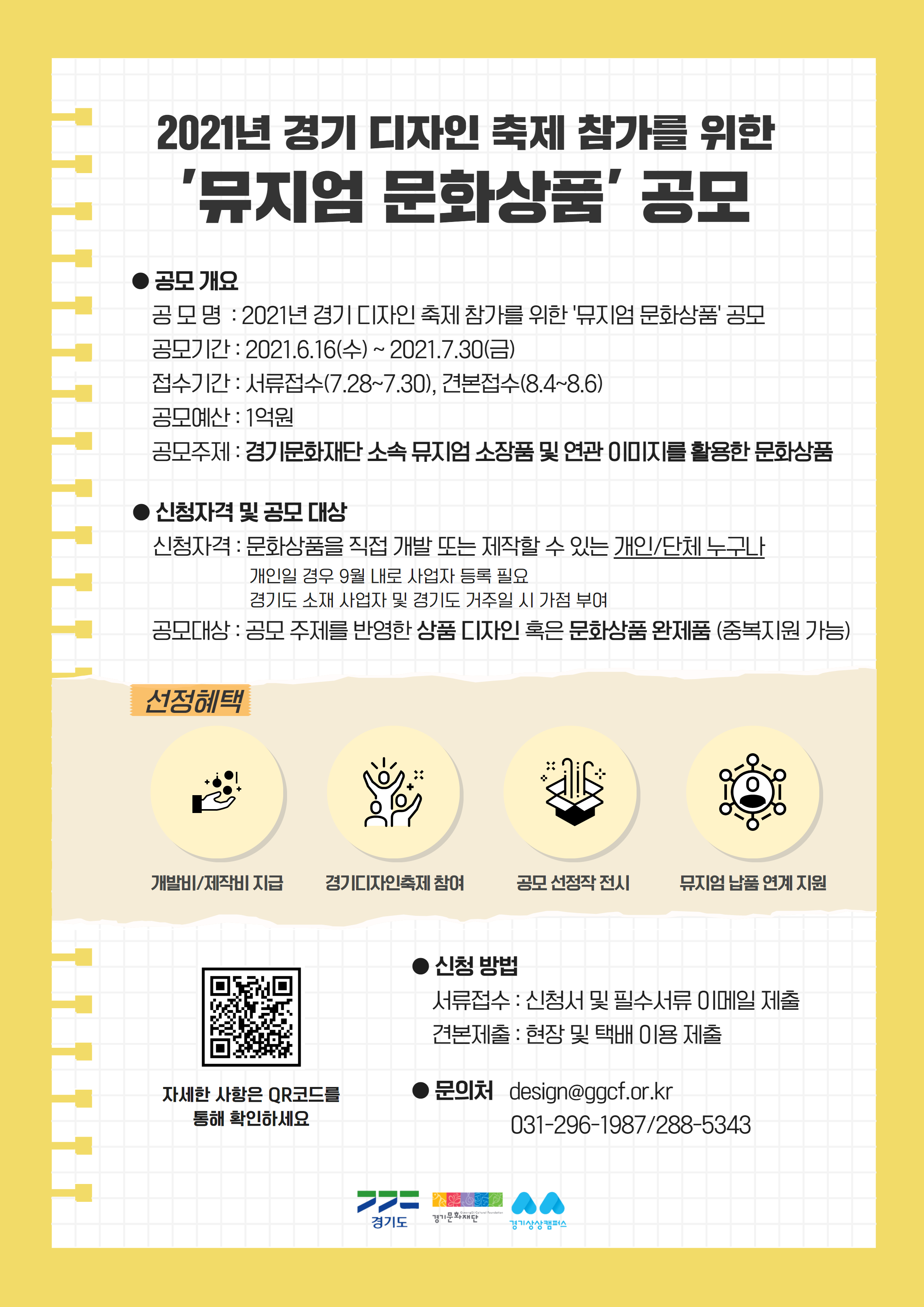 가. 공 모 명 : 2021년 경기 디자인 축제 참가를 위한 '뮤지엄 문화상품' 공모  나. 공모주제 : 경기문화재단 소속 뮤지엄 소장품 및 연관 이미지를 활용한 문화상품  다. 공모대상 : 공모주제를 반영한 상품 디자인 혹은 문화상품 완제품(중복지원 가능)  라. 공모기간 : 2021년 6월 16일(수) ~ 7월 30일(금)  마. 접수기간    1) 서류접수 기간 : 2021년 7월 28일(수) ~ 2021년 7월 30일(금) 16시    2) 견본접수 기간 : 2021년 8월 4일(수) ~ 2021년 8월 6일(금) 16시  바. 신청방법    1) 서류접수 : 신청서 작성 후 필수 서류와 함께 이메일 제출(design@ggcf.or.kr)    2) 견본접수 : 방문 또는 택배이용 접수  사. 협조요청사항    1) 보유 홍보채널 활용 게시물 홍보(홈페이지, SNS, 소식지 등)    2) 지역 소재 유관 기관에 공모 홍보  아. 문의 : 경기문화재단 생활문화팀 031-296-1987  자. 자세한 사항은 붙임 문서 및 경기문화재단 홈페이지 참고