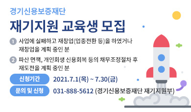 ▶ 경기신용보증재단 「재기지원 교육」 개요   (신청대상) -사업에 실패하고 재창업(업종전환 등)을 하였거나 계획중이신 분            -파산・면책, 개인회생・신용회복 등의 채무조정절차 후 재도전을 계획중이신 분 등    (신청기간) 2021. 7. 1.(목) ~ 7. 30.(금)   (교육내용) 재기교육(재창업을 위한 재무・금융, 법률, 경영・마케팅, 세무・회계등), 재기컨설팅 ▶ 요청사항   ① 기관 홈페이지에 [붙임1] 배너 게재 및 링크연결      (링크주소 : https://www.gcgf.or.kr/user/bbs/gcgf/23/157/bbsDataView/41818.do)  ② 기관 홈페이지에 [붙임2] 안내문 게시