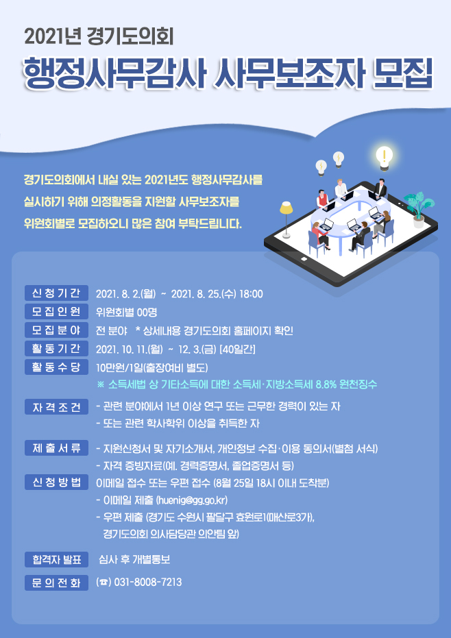 ○ 신청기간 : 2021. 8. 2.(월) 〜 8. 25.(수)  ○ 모집인원 : 35명(상임위별 구분 모집)  ○ 활동기간 : 2021.10.11.(월)~ 12. 2.(금) (주말제외, 40일)  ○ 수행업무 : 자료 작성(현황자료 조사, 보도자료) 등 각종 감사사무 보조  ○ 자격조건(둘 중 하나 충족)    - 관련 분야에서 1년 이상 연구 또는 근무한 경력이 있는 자    - 관련 학사학위 이상을 취득한 자  ○ 접수방법 : 8.25.(수) 18:00 이내 도착분에 한함    - 이메일 접수(huenig@gg.go.kr)    - 우편접수(경기도 수원시 팔달구 효원로1(매산로3가), 경기도의회 의사담당관 의안팀 앞)