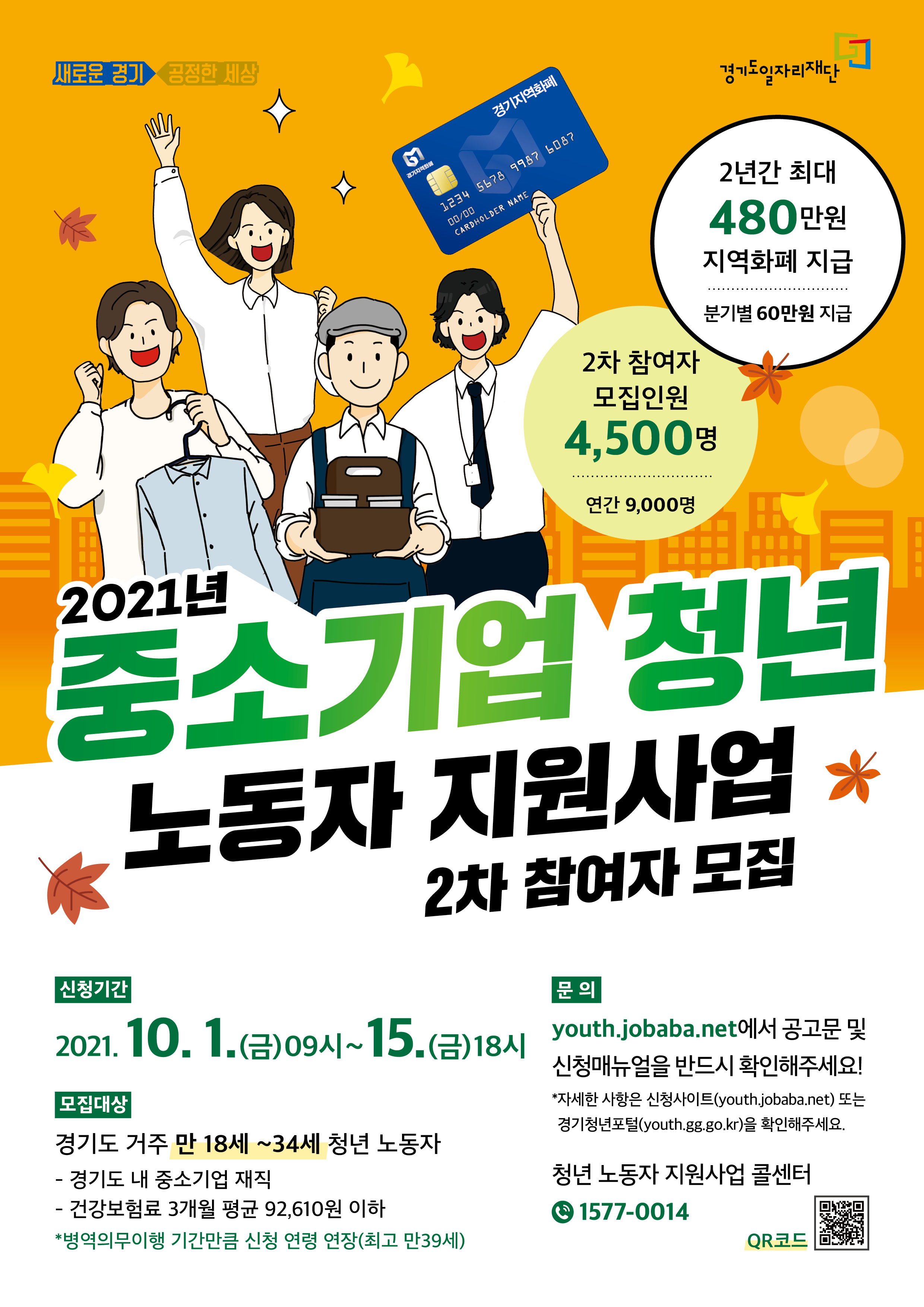 《2021 경기도 「중소기업 청년 노동자 지원사업」 2차 모집》  가. 신청기간 : 2021. 10. 1.(금) 09:00 ~ 10. 15.(금) 18:00  나. 지원대상 : 접수기준일(’21.10.1.) 기준 만18-34세 경기도 거주, 도내 중소기업 3개월 이상 재직자                  주 36시간 이상 근무, 월 급여 270만원 이하(건강보험료 직전 3개월 평균 92,610원 이하 납부)                  ※ 병역 의무 이행자는 병역의무이행 기간만큼 신청연령 연장(최고 만39세)  다. 신청방법 : 온라인신청[경기도일자리재단(http://youth.jobaba.net)]※ 10.1.부터 신청 가능  라. 모집인원 : 2차 4,500명(연간 9,000명)  ※1차 모집 (5월/4,500명)  마. 지원내용 : 2년간 근로장려금 분기별 60만원 지역화폐로 지원(총 480만원)