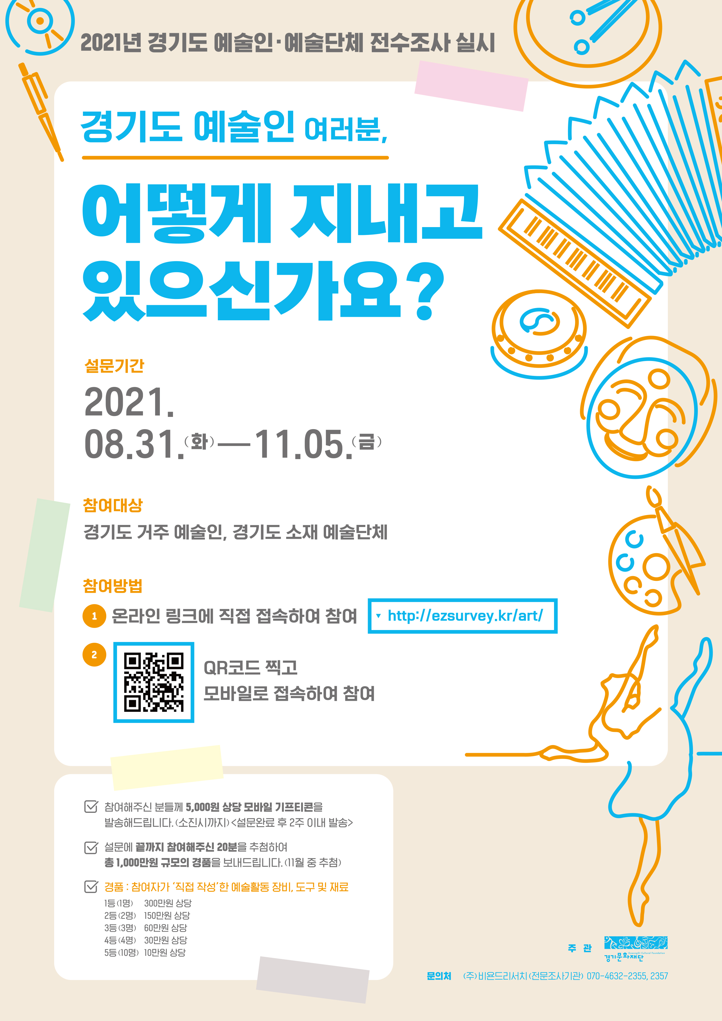  가. 건    명 : <2021 경기도 예술인?예술단체 전수조사> 홍보 협조 요청   나. 조사기간 : 2021.8.31.(화) ~ 11.5.(금)   다. 참여대상 : 경기도 거주 예술인, 경기도 소재 예술단체   라. 참여방법 : 온라인 링크(http://ezsurvey.kr/art/) 또는 QR코드 접속