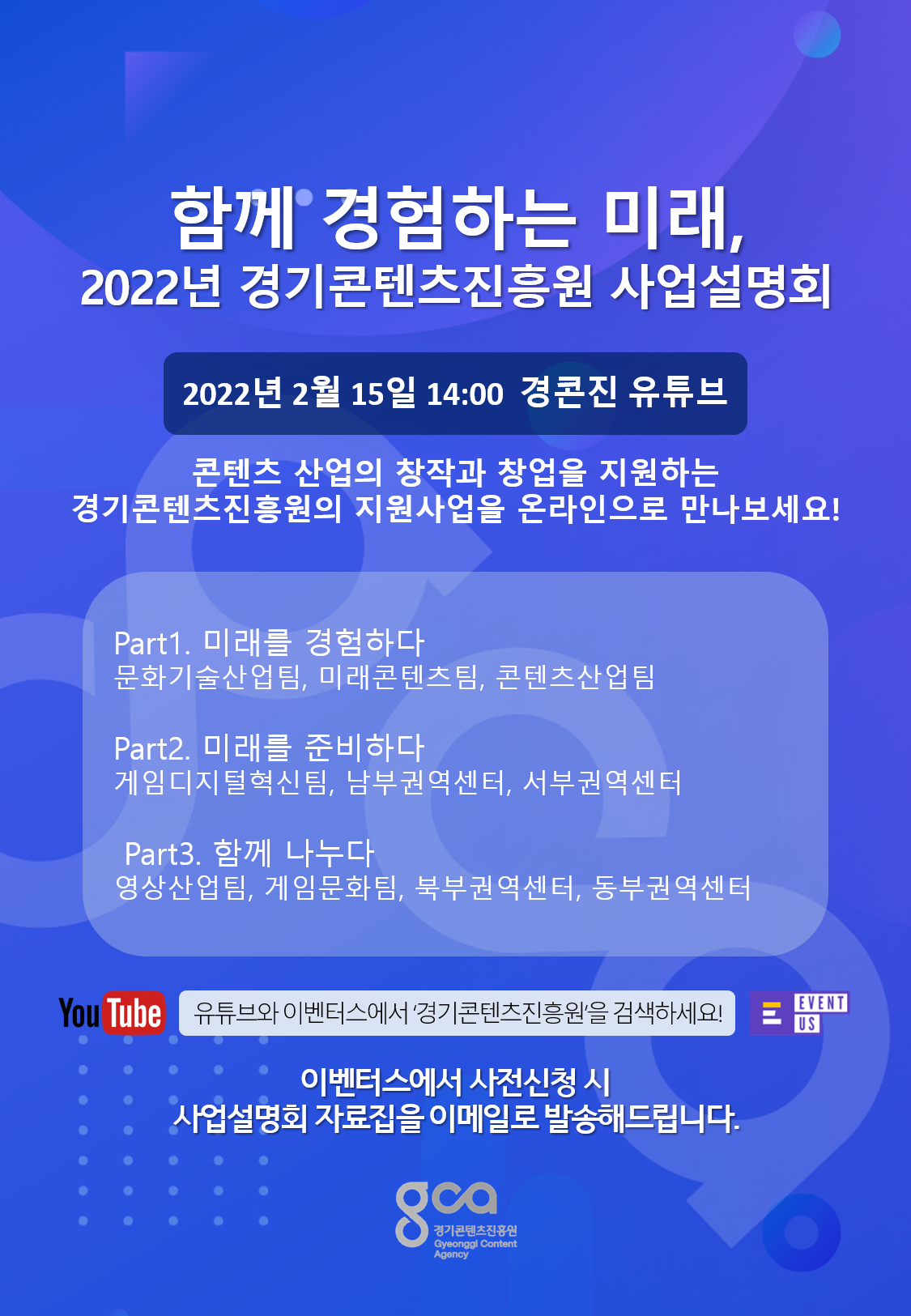 1. 행사일시 : 2022년 2월 15일(화) 14:00 ~ 16:00 2. 행사내용 : 사업설명회 온라인 중계 및 실시간 질의응답 진행   - (Part1) 문화기술산업팀, 미래콘텐츠팀, 콘텐츠산업팀   - (Part2) 게임디지털혁신팀, 남부권역센터, 서부권역센터   - (Part3) 영상산업팀, 게임문화팀, 북부권역센터, 동부권역센터 3. 중계채널 : 경기콘텐츠진흥원 공식 유튜브 채널   - 유튜브 주소 : https://www.youtube.com/c/경기콘텐츠진흥원 4. 사업설명회 사전신청 : https://event-us.kr/gca/event/41695   - 사전신청자 대상 사업설명회 당일 오전에 자료집 이메일 발송 5. 문의처 : 경기콘텐츠진흥원 홍보미디어팀 032-623-8063 또는 032-623-8064