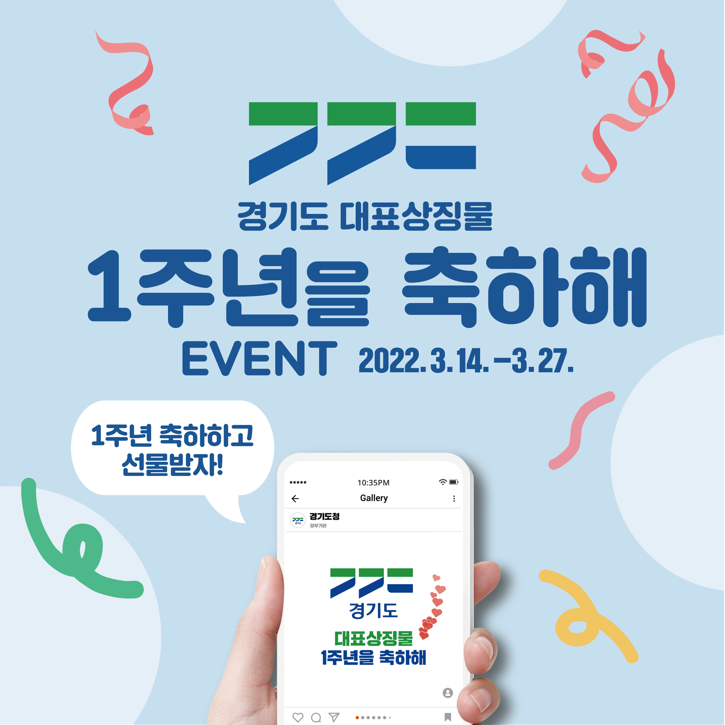 가. 이 벤 트 명 : 경기도 대표상징물 1주년을 축하해!  나. 주최/주관 : 경기도   다. 참여 대상 : 경기도민 및 경기도를 사랑하는 누구나   라. 참여 기간 : '22.3.14.(월) ~ '22.3.27.(일) / 14일간   마. 이벤트 내용 : 경기도 대표상징물 활용 AR필터*를 이용한 콘텐츠(사진/동영상)                    촬영 및 업로드      *AR필터: 증강현실(Augmented Reality) 기술을 사용하여 현실에 가상 이미지 등 꾸밈                 효과를 덧입혀 촬영할 수 있는 방법 중 하나  바. 협조 사항 : 시내외 버스 BIT, 홈페이지, SNS, LED 전광판 등 홍보매체 활용 홍보