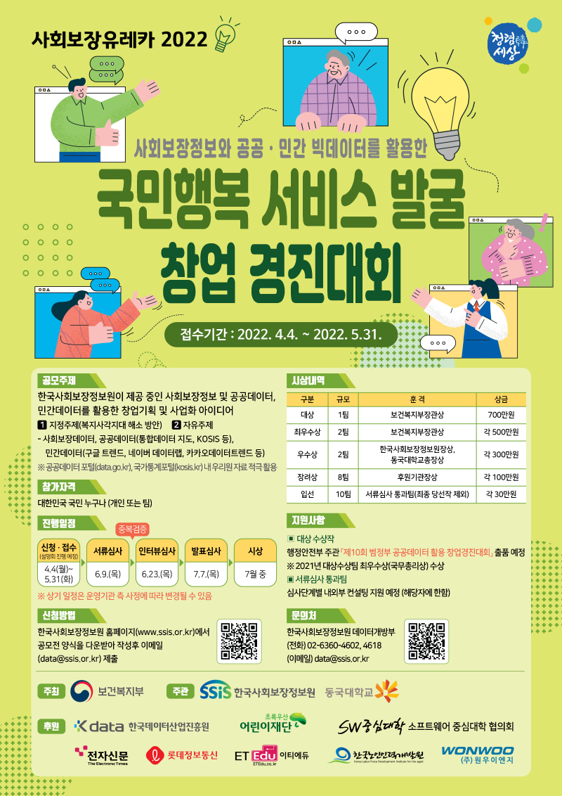 「[사회보장 유레카 2022] 사회보장정보와 공공・민간 빅데이터를 활용한 국민행복 서비스 발굴・창업 경진대회」 가. 공모기간 : ’22.4. 4.(월) ~ 5.31.(화) 18:00   나. 공모주제 : 한국사회보장정보원이 제공 중인 사회보장정보 및 공공데이터, 민간데이터를 활용한 창업기획 및 사업화 아이디어      * 공공데이터(통합데이터 지도, KOSIS 등), 민간데이터(카카오데이터트렌드, 네이버 데이터랩, 구글 트렌드 등)   다. 공모부문 : ①지정 주제(복지사각지대 해소 방안), ②자유 주제        * 지정 주제는 공무원과 일반국민으로 구분하여 평가․시상 예정   라. 참가자격 : 국내거주 국민 누구나 개인/팀별로 가능   마. 주최/주관 : 보건복지부 / 한국사회보장정보원, 동국대학교