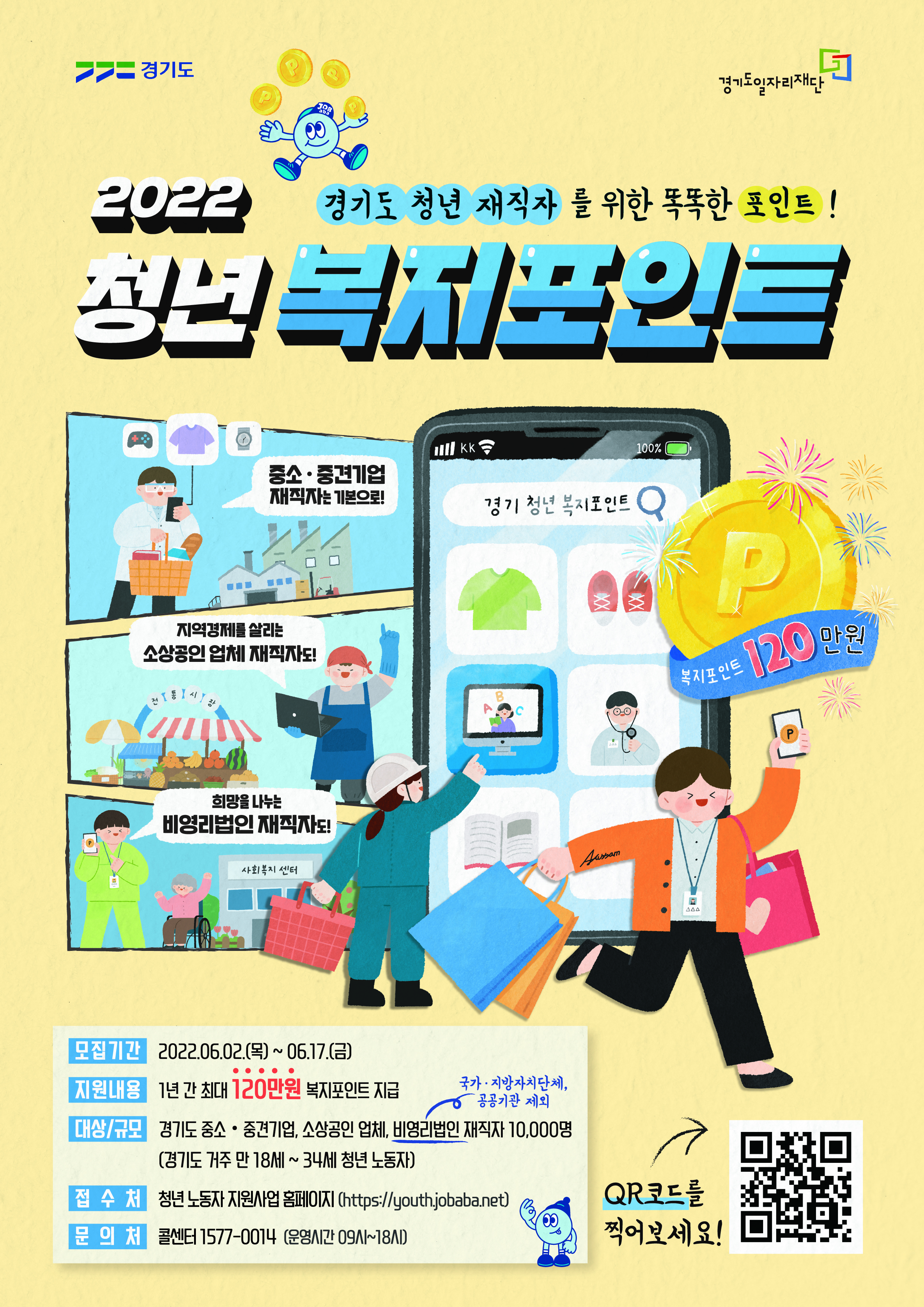 가. 신청기간 : 2022. 6. 2.(목) 09:00 ~ 6. 17.(금) 18:00  나. 지원대상 : 만18-34세 경기도 거주, 도내 중소?중견기업,소상공인업체,비영리법인 3개월 이상 재직자                  주 36시간 이상 근무, 월 급여 290만원 이하(건강보험료 직전 3개월 평균 101,350원 이하 납부)                  ※ 병역 의무 이행자는 병역의무이행 기간만큼 신청연령 연장(최고 만39세)  다. 신청방법 : 온라인 신청[경기도일자리재단(http://youth.jobaba.net)]  라. 모집인원 : 1차 10,000명(연간 30,000명)  마. 지원내용 : 청년 노동자의 복지비용(복지포인트) 지원(연 120만원)