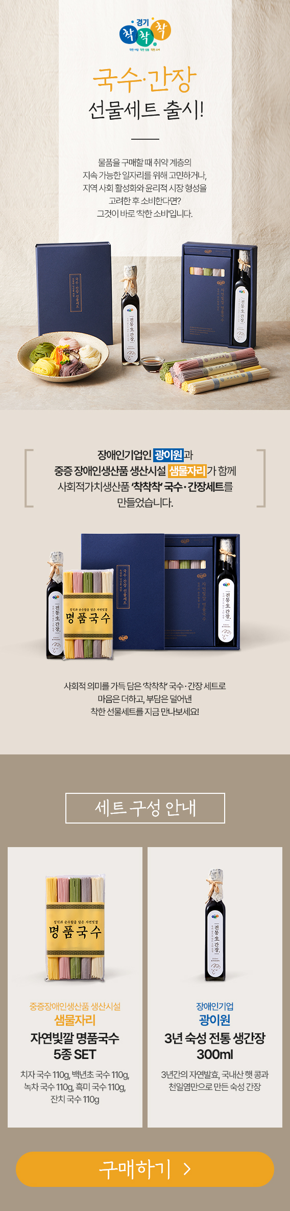 - 상 품 명 : '착착착' 국수・간장 세트      - 판매기간 : ’22. 5. 6.(금) ~ 재고 소진시까지      - 판매가격 : 10,000원  ※ 배송료 : 3,000원      - 구매방법       ・(온 라 인) '착착착' 사회적가치생산품 전용 쇼핑몰(chack3.com), 네이버 해피빈       ・(오프라인) 시흥프리미엄아울렛 3층 시흥꿈상회      - 상품구성 : 오색국수(중증장애인생산품), 3년 숙성간장(장애인기업제품)        ※ 대량구매문의 : 코리아경기도주식회사 유통혁신실 조윤서 대리(031-5171-5389)