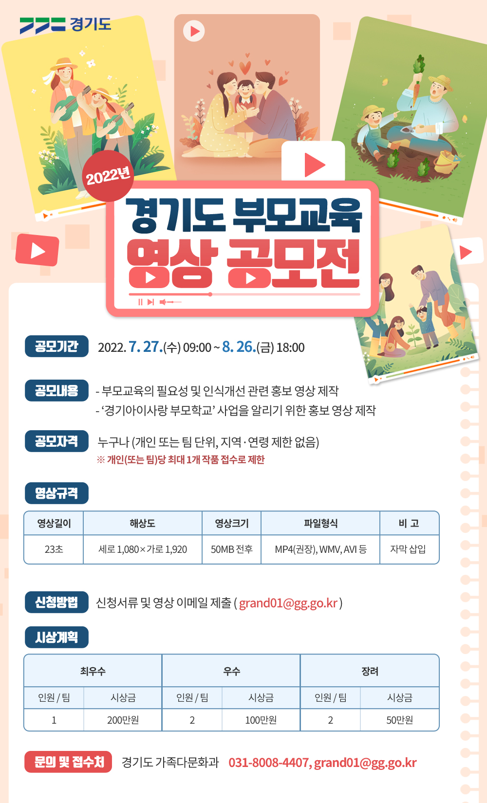 ○ 공모기간 : 2022. 7. 27.(수) 09:00 ~ 8. 26.(금) 18:00까지    ○ 공모자격 : 누구나 (지역, 연령 제한 없음)   ○ 공모내용      - 부모교육의 필요성 및 인식개선 관련 홍보 영상     - '경기아이사랑 부모학교' 사업을 알리기 위한 홍보 영상    ○ 신청방법 : 신청서 및 영상 파일 이메일 제출 (grand01@gg.go.kr)   ○ 시상내역 : 최우수(1명) 200만원, 우수(2명) 100만원, 장려(2명) 50만원