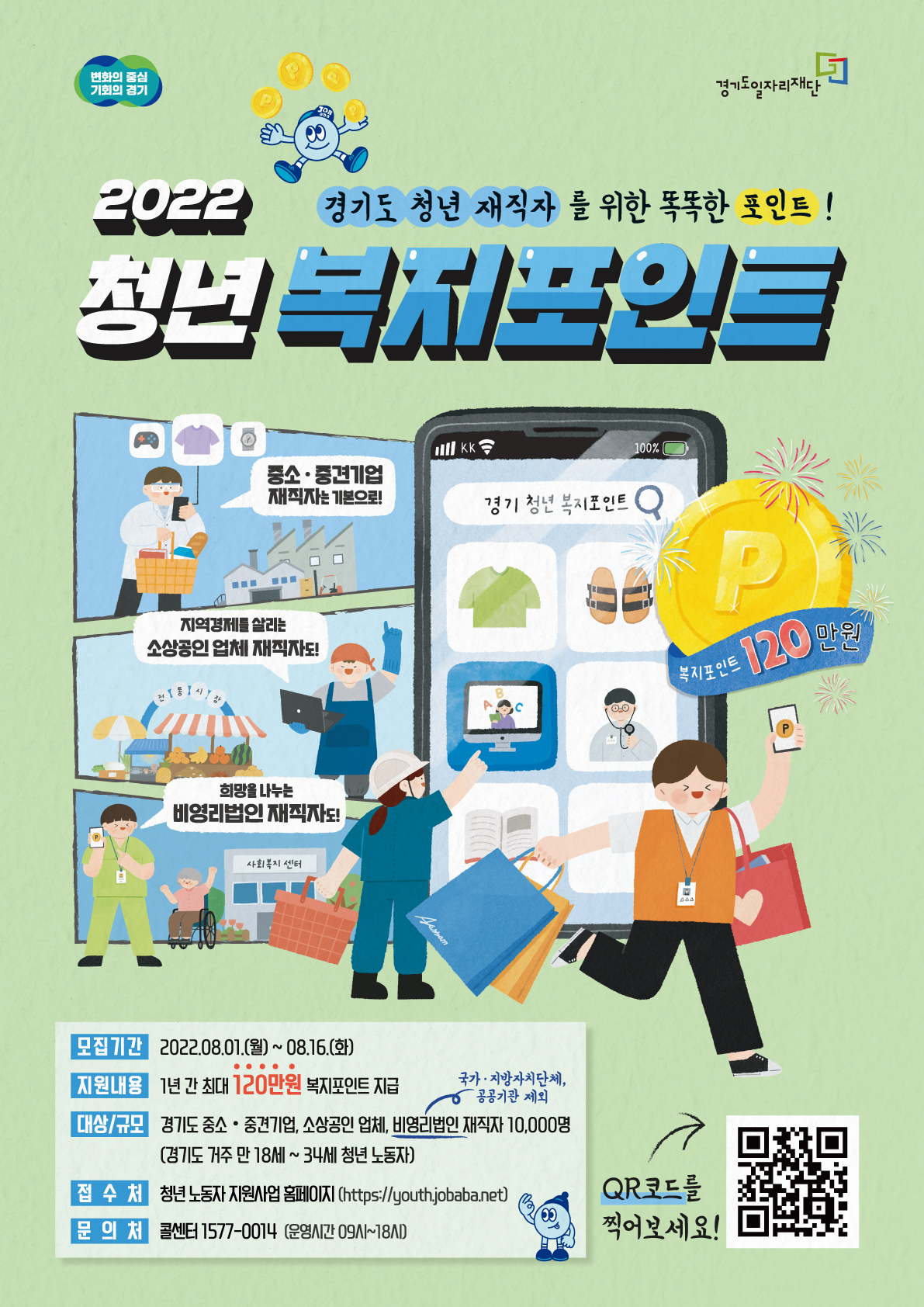 가. 신청기간 : 2022. 8. 1.(월) 09:00 ~ 8. 16.(화) 18:00  나. 지원대상 : 만18-34세 경기도 거주, 도내 중소?중견기업,소상공인업체,비영리법인 3개월 이상 재직자                  주 36시간 이상 근무, 월 급여 290만원 이하(건강보험료 직전 3개월 평균 101,350원 이하 납부)                  ※ 병역 의무 이행자는 병역의무이행 기간만큼 신청연령 연장(최고 만39세)  다. 신청방법 : 온라인 신청[경기도일자리재단(http://youth.jobaba.net)]  라. 모집인원 : 2차 10,000명(연간 30,000명)  마. 지원내용 : 청년 노동자의 복지비용(복지포인트) 지원(연 120만원)