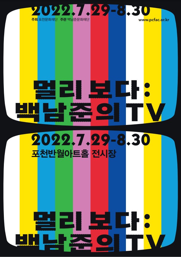 가. 전 시 명 : 멀리보다:백남준의TV     나. 전시내용 : 백남준 작가의 미디어아트 특별전    다. 전시장소 : 포천반월아트홀 전시장, 경기도 포천시 군내면 청성로 111    라. 전시기간 : 2022.07.29.(금)~08.30.(화) 10:00~18:00 매주 월요일 휴무    마. 오 픈 식 : 2022.08.02.(화) 15:00   	  바. 관람문의 : 031-535-3607