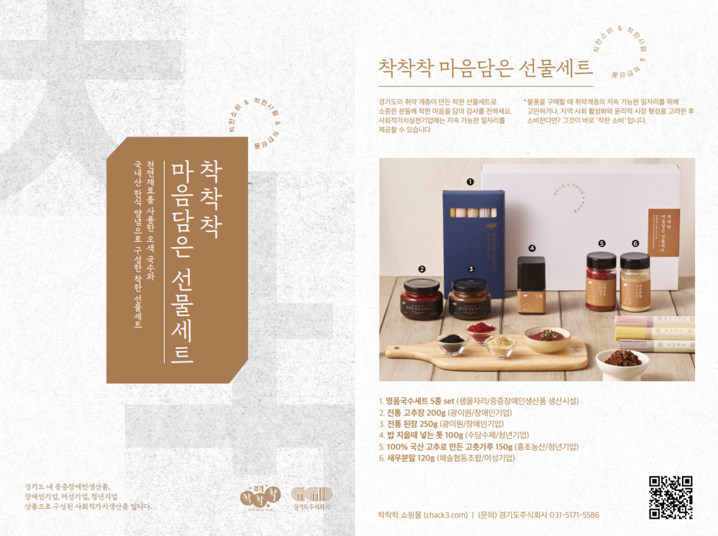 기획상품 개요        - 상 품 명 : '착착착' 마음담음 선물세트        - 판매기간 : ’22. 8. 8.(월) ~ 8. 31.(수)        - 판매가격 : 29,900원(시중가 대비 31% 할인)         ※ 배송료 : 3,000원(100,000원 이상 구매시 무료)        - 구매방법       ・ (온 라 인) '착착착' 사회적가치생산품 전용 쇼핑몰(chack3.com), 네이버 해피빈(happybean.naver.com/fundings/detail/F595), 마켓컬리       ・ (오프라인) 시흥꿈상회(시흥프리미엄아울렛 3층), 서울 기프트쇼(8.17.~8.21, 킨텍스), 신세계백화점 명동본점, 강남점        - 상품구성 : 오색국수, 톳, 고추가루, 전통된장, 고추장, 새우가루        ※ 대량구매문의 : 코리아경기도주식회사 유통혁신실 조윤서 대리(031-5171-5586)